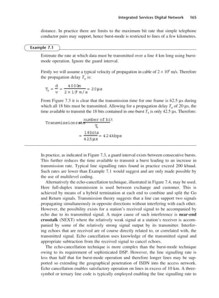 Integrated Services Digital Network 165
distance. In practice there are limits to the maximum bit rate that simple telephone
conductor pairs may support, hence burst-mode is restricted to lines of a few kilometres.
Example 7.1
Estimate the rate at which data must be transmitted over a line 4 km long using burst-
mode operation. Ignore the guard interval.
Firstly we will assume a typical velocity of propagation in cable of 2 × 108
m/s. Therefore
the propagation delay Tp is:
From Figure 7.3 it is clear that the transmission time for one frame is 62.5 µs during
which all 18 bits must be transmitted. Allowing for a propagation delay Tp of 20 µs, the
time available to transmit the 18 bits contained in one-burst Tb is only 42.5 µs. Therefore:
In practice, as indicated in Figure 7.3, a guard interval exists between consecutive bursts.
This further reduces the time available to transmit a burst leading to an increase in
transmission rate. Typical line signalling rates found in practice exceed 200 kbaud.
Such rates are lower than Example 7.1 would suggest and are only made possible by
the use of multilevel coding.
Alternatively the echo-cancellation technique, illustrated in Figure 7.4, may be used.
Here full-duplex transmission is used between exchange and customer. This is
achieved by means of a hybrid termination at each end to combine and split the Go
and Return signals. Transmission theory suggests that a line can support two signals
propagating simultaneously in opposite directions without interfering with each other.
However, the possibility exists for a station’s received signal to be accompanied by
echo due to its transmitted signal. A major cause of such interference is near-end
crosstalk (NEXT) where the relatively weak signal at a station’s receiver is accom-
panied by some of the relatively strong signal output by its transmitter. Interfer-
ing echoes that are received are of course directly related to, or correlated with, the
transmitted signal. Echo cancellation uses knowledge of the transmitted signal and
appropriate subtraction from the received signal to cancel echoes.
The echo-cancellation technique is more complex than the burst-mode technique
owing to its requirement of sophisticated DSP. However, the line signalling rate is
less than half that for burst-mode operation and therefore longer lines may be sup-
ported so extending the geographical penetration of ISDN into the access network.
Echo cancellation enables satisfactory operation on lines in excess of 10 km. A three-
symbol or ternary line code is typically employed enabling the line signalling rate to
=
18bits
42
.
5µs
= 424kbps
Transmissionrate
=
number of bit
T
b
Tp =
d
v
=
4000m
2 × 10
8
m/s
= 20µs
DCAC07 2/27/06 11:48 AM Page 165
 
