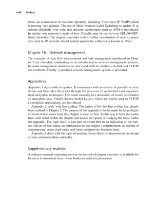 xviii Preface
tinues an examination of real-time operation, including Voice over IP (VoIP) which
is proving very popular. The use of Multi Protocol Label Switching to enable IP to
operate efficiently over wide area network technologies such as ATM is introduced.
In similar vein mention is made of how IP traffic may be carried over SDH/SONET-
based networks. The chapter concludes with a further examination of security meas-
ures used in IP networks based around approaches collectively known as IPsec.
Chapter 16 Network management
The concepts of data flow measurement and link management introduced in Chap-
ter 5 are extended, culminating in an introduction to network management systems.
Network management standards are discussed with an emphasis on ISO and TCP/IP
environments. Finally, a practical network management system is presented.
Appendices
Appendix 1 deals with encryption. It commences with an outline of possible security
threats and then takes the reader through the processes of symmetrical and asymmet-
rical encryption techniques. This leads naturally to a discussion of secure distribution
of encryption keys. Finally Secure Socket Layers, which are widely used in TCP/IP
e-commerce applications, are introduced.
Appendix 2 deals with line coding. The raison d’être for line coding has already
been outlined in Chapter 2. The purpose of this appendix is to decouple the large degree
of detail of line codes from this chapter to ease its flow. In this way it frees the reader
from such detail within the chapter and leaves the option of studying the topic within
the appendix. The topic itself is vast and restricted here to an indication of the vari-
ous classes of line codes, an introduction to the subject’s nomenclature, an outline of
contemporary codes used today and some comparisons between them.
Appendix 3 deals with the topic of queuing theory that is so important in the design
of data communications networks.
Supplementary material
A solutions manual containing answers to the end-of-chapter exercises is available for
lecturers to download from: www.booksites.net/duck_datacomm
DCAA01 2/27/06 11:17 AM Page xviii
 