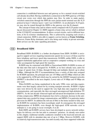 170 Chapter 7 • Access networks
connection is established between user and gateway as for a normal circuit-switched
call already described. Having established a connection to the PDN gateway a 64 kbps
circuit now exists over which data packets may flow. In order to make packet-
switched connections through the PDN the users packet-mode terminal uses the X.25
protocol at layer 3 whereas layers 1 and 2 use I.4240/421. As an alternative X.25 pack-
ets may also be routed through the ISDN to the gateway over the D channel.
The concept of frame relay and its relative merits compared with X.25 packet switch-
ing are discussed in Chapter 12. ISDN supports a frame relay service which is defined
in the I.233/Q.922 recommendations. It allows several circuits, each to different loca-
tions, to be in existence simultaneously. This is achieved by assigning each circuit a
virtual connection. ISDN is also able to support a service known as Frame Switching.
However, Frame Relay dominates and is also being used widely in private networks.
Both services use the same signalling procedures.
7.2 Broadband ISDN
Broadband ISDN (B-ISDN) is a further development from ISDN. B-ISDN is envis-
aged to support services requiring transmission speeds far in excess of those used for
basic telephony and lower speed data transmission. B-ISDN, unlike ISDN, is able to
support multimedia applications such as cooperative computer working via voice and
video accompanied by high-speed file transfers.
B-ISDN may be contrasted with ISDN or Narrowband ISDN (N-ISDN) in terms of
the data rates that each is designed for. N-ISDN, as we have already seen, caters for
a range of speeds from 16 kbps, through 64 kbps and multiples thereof, up to about
2 Mbps. Although the ITU-T recommendations have a variety of data rates assigned
for B-ISDN operation, the principal rates are 155 Mbps and 622 Mbps which are able
to be supported by ATM and which may be carried by the SONET transport networks
(SONET is described in the next chapter). Lower rates of 34 Mbps and 45 Mbps are
also used.
When B-ISDN was being standardized in the early 1990s voice and data require-
ments were then largely catered for by existing transport networks. B-ISDN’s higher
rates were driven by the need to support the very high data rates required of image
communication, and especially the then envisaged uncompressed high-definition TV
(HDTV). As the last decade witnessed rapid and advanced developments in the arena
of data compression, MPEG developments have led to a dramatic decrease in the anti-
cipated data rates needed for image communication, and MPEG-2 in particular makes
provision for HDTV. In addition the roll-out of fibre to the home needed to fully real-
ize B-ISDN for customers has been exceedingly small. In consequence the envisaged
implementation of B-ISDN, even though the high-speed ATM networks exist to
underpin it, is not going to occur overnight, if at all.
Both ISDN and B-ISDN services have been developed as access network techno-
logies for delivery over the last mile to customers’ premises. As already seen earlier
in this chapter, traditional metallic conductors installed in the local-end network can
support ISDN with its attendant data rate of up to 2 Mbps. However B-ISDN, with
its relatively high transmission rates, has until recently only been supported within the
DCAC07 2/27/06 11:48 AM Page 170
 