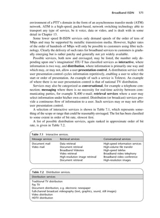 Broadband ISDN 171
Table 7.1 Interactive services.
Message services Retrieval services Conversational services
Document mail Data retrieval High-speed information services
Video mail Document retrieval High-volume file transfer
Broadband Videotex High-speed telefax
Video retrieval Broadband video telephony
High-resolution image retrieval Broadband video conference
Document retrieval High-resolution images
Table 7.2 Distribution services.
Distribution services
Traditional TV distribution
Pay TV
Document distribution, e.g. electronic newspaper
Full-channel broadcast videography (text, graphics, sound, still images)
Video distribution
HDTV distribution
environment of a PTT’s domain in the form of an asynchronous transfer mode (ATM)
network. ATM is a high-speed, packet-based, network switching technology able to
transport any type of service, be it voice, data or video, and is dealt with in some
detail in Chapter 13.
Some lower speed B-ISDN services only demand speeds of the order of tens of
Mbps and may be supported by metallic transmission media. However, higher rates
of the order of hundreds of Mbps will only be possible to customers using fibre tech-
nology. Clearly the delivery of such rates for broadband services to customers is gradu-
ally emerging but is rather patchy and generally not yet widely available.
Possible services, both now and envisaged, may be listed, the number only de-
pending upon one’s imagination! ITU-T has classified services as interactive, where
information is two way, and distribution, where information is primarily one way and
which may, or may not, allow a user presentation control. A distribution service with
user presentation control cycles information repetitively, enabling a user to select the
start or order of presentation. An example of such a service is Teletext. An example
of where there is no user presentation control is that of national TV distribution.
Services may also be categorized as conversational, for example a telephone con-
nection; messaging where there is no necessity for real-time activity between com-
municating parties, for example X.400 e-mail; retrieval services where a user may
select information under his/her own control. Distribution (or broadcast) services pro-
vide a continuous flow of information to a user. Such services may or may not offer
user presentation control.
A selection of interactive services is shown in Table 7.1, which represents some-
thing of the scope or range that could be reasonably envisaged. The list has been classified
to some extent in order of bit rate, slowest first.
A list of possible distribution services, again ranked in approximate order of bit
rate, is given in Table 7.2.
DCAC07 2/27/06 11:48 AM Page 171
 