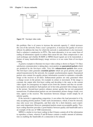 174 Chapter 7 • Access networks
this problem. One is of course to increase the network capacity C, which increases
the cost of the network. From a user’s perspective, it increases the quality of service
offered. In addition the time for which the network is underutilized is also increased.
Such a solution is unattractive to PTTs. The main alternative is to use some form of
coding of information signals to reduce their mean bit rate. Data compression is one
such technique and whether B-ISDN or MPEG-based signals are to be transmitted, a
feature of many bandwidth-hungry image services is to use some form of two-layer
coding.
A generic example to illustrate two-layer video coding is shown in Figure 7.9. Once
satisfactory communication is taking place, most packets are guaranteed packets which
are produced by the first-layer coder. Very few enhancement packets then occur.
The first-layer coder generates essential packets which are given priority and guar-
anteed transmission by the network, for example synchronization signals. Guaranteed
packets also contain low-quality picture information essential to maintain a tolerable
image at the receiver at all times. Enhancement packets are only generated when
a change occurs in the picture, for example in colour or movement. If the image is
constant, the output after first-layer coding and decoding is the same as the current
video signal. In consequence no output occurs from the summer and thus no second-
layer packets are produced. Such packets are in fact only generated when change occurs
in the picture. Second-layer packets enhance picture quality but are not guaranteed
transmission. If enhancement packets are not transmitted, picture change would, over
time, appear at the receiver. The transitions between changes would simply be of
inferior quality.
If the network is approaching congestion, it can reduce the load presented to it by
only accepting priority packets. Under such circumstances, which, it must be stressed,
may only occur very infrequently, and then only for a short duration, users experi-
ence some impairment. However, guaranteed packets ensure an acceptable quality. Two-
layer coding therefore provides a good balance between quality and bandwidth and is
an example of the use of VBR transmission.
MPEG is similar to two-layer coding in that I-frames contain all of the information
to reproduce a frame, whereas P and B-frames contain a smaller amount of informa-
tion so enabling the bandwidth of a connection to be reduced.
Figure 7.9 Two-layer video coder.
DCAC07 2/27/06 11:48 AM Page 174
 
