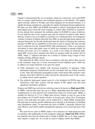 xDSL 175
7.3 xDSL
Chapter 6 demonstrated the use of modems which are extensively used with PSTN
lines to connect small business and residential premises to the Internet. The highest
speed currently offered is 56 kbps, and whilst adequate for text-based transfers, it is
rapidly becoming a bottleneck, especially for rapidly developing Internet applications.
We then saw how ISDN and B-ISDN developed to deliver narrowband and broad-
band digital access from the local exchange or central office (LE/CO) to customers.
As has already been indicated, the ambitious plans for B-ISDN in terms of delivery
of very high bit rates to the customer may only be realized via optical cable. Such a
delivery system is not yet available to customers on a wholesale basis. In consequence
a further evolution of digital subscriber line (DSL) to provide high-speed capacity has
emerged during the last decade, predicated upon the notion of bringing the enormous
advances in DSP and its capabilities to bear and to seek to improve the data rate that
may be achieved over the standard PSTN cable infrastructure. There is an enormous
investment in such cable plant, some of which has continued to operate reliably for
decades and seems set so to continue. As a result a new family of relatively high-
speed DSL services have emerged and which are grouped under the generic title of
xDSL, where ‘x’ indicates that there are a variety of variants using a range of tech-
nologies offering different speeds.
One thing that all xDSL services have in common is that they deliver their services
to the customers using one, or more, unscreened twisted telephone pairs. xDSL has
to address two major obstacles in its quest for speed:
1. Cable attenuation rises rapidly with increased frequency of operation. Cable
attenuation–frequency characteristics are also non-linear and vary widely from line
to line. They also determine geographical reach, which means that customers some
distance from their LE/CO are either beyond the operational reach of the system,
or endure slower speed operation.
2. The relatively high-speed signals used (cf. a few kilohertz for POTS) may cause
interference with other systems and the ingress of RF signals may also pose
significant interference problems.
Primary rate ISDN has evolved into what has come to be known as High-speed DSL,
or HDSL, and provides data rates up to 2 Mbps, depending upon the length of line,
simultaneously in each direction for transmission using two twisted pairs. HDSL is
suitable for delivery of 1.5 or 2 Mbps data services (which, as may be seen in the
next chapter, are T1 and E1 bearer circuits), or for pair gain, where 24 or 30 analogue
circuits, each with their own pairs, can be replaced by a single HDSL arrangement.
Pair gain may be used for growth within the access network as an alternative to installing
more distribution cables. To maximize the reach of HDSL a spectrally efficient line
code 2B1Q is used which enables unrepeatered operation over a local end up to 4 km
long.
The need for two pairs in HDSL makes it less attractive for high-speed provision
to customers who traditionally are only assigned a single pair. Single Line DSL (SDSL)
has therefore also been developed and is similar to HDSL but, as its name suggests,
only requires a single line. As a result its reach is slightly shorter than HDSL.
DCAC07 2/27/06 11:48 AM Page 175
 