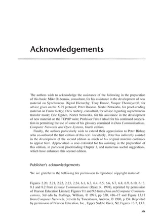 Acknowledgements
The authors wish to acknowledge the assistance of the following in the preparation
of this book: Mike Oxborrow, consultant, for his assistance in the development of new
material on Synchronous Digital Hierarchy; Tony Dunne, Vosper Thorneycroft, for
advice given on the X.25 protocol; Peter Doonan, Nortel Networks, for proof-reading
material on Frame Relay; Chris Aubrey, consultant, for advice regarding asynchronous
transfer mode; Eric Ogsten, Nortel Networks, for his assistance in the development
of new material on the TCP/IP suite; Professor Fred Halsall for his continued coopera-
tion in permitting the use of some of his glossary contained in Data Communications,
Computer Networks and Open Systems, fourth edition.
Finally, the authors particularly wish to extend their appreciation to Peter Bishop
who co-authored the first edition of this text. Inevitably, Peter has indirectly assisted
in the development of the second edition as much of his original material continues
to appear here. Appreciation is also extended for his assisting in the preparation of
this edition, in particular proofreading Chapter 3, and numerous useful suggestions,
which have enhanced this second edition.
Publisher’s acknowledgements
We are grateful to the following for permission to reproduce copyright material:
Figures 2.20, 2.21, 2.22, 2.23, 2.24, 6.1, 6.3, 6.4, 6.5, 6.6, 6.7, 6.8, 6.9, 6.10, 6.13,
8.1 and 8.2 from Essence Communications (Read, R. 1998), reprinted by permission
of Pearson Education Limited; Figures 9.1 and 9.6 from Data and Computer Communi-
cations, 3rd edn by Stallings, William, © 1991, pp 350, 416–17 and Figure 13.17
from Computer Networks, 3rd edn by Tanenbaum, Andrew, © 1996, p 154. Reprinted
by permission of Pearson Education, Inc., Upper Saddle River, NJ; Figures 13.7, 13.8,
xix
DCAA01 2/27/06 11:17 AM Page xix
 