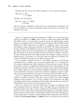 178 Chapter 7 • Access networks
Therefore the data rate for one 4 kHz subchannel is, for a 4-point constellation:
Data rate R = 2W/3
= 2 × 4000/3
Therefore, for 256 channels:
Data rate = 256 × 2 × 4000/3
≈ 683 kbps
This rate could be extended by a factor 3/2 if, say, an eight-point constellation were
used or doubled for a 16-point constellation, and of course more if even larger con-
stellations were used.
Figure 7.11 indicates the network architecture for ADSL-Lite. A key feature, here
shown in the LE/CO, is a splitter. This is used to combine and separate the POTS
and ADSL signals. A low-pass filter is used to prevent any high-frequency signals
which may accompany those of the POTS signals interfering with the ADSL signal.
Similarly the ADSL signal enters the splitter via a high-pass filter to prevent any
low-frequency signals interfering with those of the POTS. The splitter interconnects
the line with that of the POTS line card for normal telephone operation and also to
the ADSL modem for onward communication to a high-speed data network, typic-
ally the Internet. In order to ensure that the speed advantage of ADSL is realized, a
PC may be interconnected to the ADSL modem at the customer’s premises using an
Ethernet card or, on occasion, via a universal serial bus (USB) port. Eventually con-
nection will simply be by means of an ADSL card in the PC.
At the customer’s premises the line, as with ISDN, terminates at the Network
Termination (NT). A splitter is not necessarily required here as it is assumed that
the respective telephone and ADSL equipment will deal with any issues of filtering
of the signals. This low-cost approach, compared with G.992.1 where splitters are also
installed at customers’ premises, can lead to problems. The relatively high frequen-
cies of ADSL signals can interfere with the telephone instrument. In some instances
it may therefore be necessary to install low-pass filters in telephone sockets. In addi-
tion, external radio interference may ingress to adversely affect the ADSL service.
Figure 7.11 suggests that customers may be directly connected to the LE/CO by
means of a metallic connection. ADSL has a reach of about 4 km which, although
suitable for many customers, is by no means suitable for all. Concurrent with xDSL
developments has been the introduction of optical fibre cable into the access network,
which hitherto had only been used in transport networks.
There are a range of access network architectures, as Figure 7.12 illustrates. Note
that the distances shown are maximum values. The figure effectively illustrates how
in general optical fibre cable is being extended from the LE/CO towards the cus-
tomer. It must be stressed that the particular model applying to a particular customer
could be any one of those shown. Traditionally customers have been connected by a
purely metallic path. A number of large multipair cables radiate from the LE/CO to
a number of cross-connect points, or cabinets. Each cross-connect point in turn has
DCAC07 2/27/06 11:48 AM Page 178
 