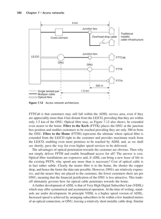 180 Chapter 7 • Access networks
FTTCab is that customers may still fall within the ADSL service area, even if they
are appreciably more than 4 km distant from the LE/CO, providing that they are within
only 1.5 km of the ONU. Optical fibre may, as Figure 7.12 also shows, be extended
even nearer to the home. Fibre to the Kerb (FTTK) places the ONU at the junction
box position and enables customers to be reached providing they are only 300 m from
the ONU. Fibre to the Home (FTTH) represents the ultimate where optical fibre is
extended from the LE/CO right to the customer and provides maximum reach from
the LE/CO, enabling even more premises to be reached by ADSL and, as we shall
see shortly, pave the way for even higher speed services to be delivered.
The advantages of optical penetration towards the customer are obvious. Then why
not simply deliver FFTH and enable broadband access for all? The answer is cost.
Optical fibre installations are expensive and, if xDSL can bring a new lease of life to
the existing PSTN, why spend any more than is necessary? Cost of optical cable is
in fact rather subtle. Clearly the nearer fibre is to the home, the shorter the copper
drop, and hence the faster the data rate possible. However, ONUs are relatively expens-
ive, and the nearer they are placed to the customer, the fewer customers there are per
ONU, meaning that the financial justification of the ONU is less attractive. This trade-
off ultimately governs how far optical cable penetrates towards the home.
A further development of xDSL is that of Very High Digital Subscriber Line (VDSL)
which may offer symmetrical and asymmetrical operation. At the time of writing, stand-
ards are under development. In principle VDSL is a higher speed version of ADSL.
Increased speed is achieved by arranging subscribers to be within a few hundred metres
of an optical connection, or ONU, leaving a relatively short metallic cable drop. Similar
Figure 7.12 Access network architecture.
DCAC07 2/27/06 11:48 AM Page 180
 