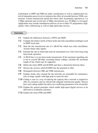 Exercises 181
technologies to DMT and FDD are under consideration as well as sophisticated con-
trol of transmitter power levels to minimize the effect of crosstalk between VDSL con-
nections. Various transmission speeds have been cited. Asymmetric operation at 1 or
2 Mbps upstream and several tens of Mbps downstream (e.g. 50 Mbps) is envisaged.
Applications may include simultaneous delivery of two or three TV programmes, high-
quality video conferencing as well as high-speed data services.
Exercises
7.1 Explain the differences between a PSTN and ISDN.
7.2 Compare the relative merits of burst-mode and echo-cancellation techniques used
in ISDN local ends.
7.3 State the line transmission rate of a 2B+D line which uses echo cancellation.
Assume binary data signals.
7.4 Estimate the rate at which data must be transmitted over a line 6 km long using
burst-mode operation.
7.5 A 2B+D line is to use burst-mode transmission. If the maximum signalling rate
is not to exceed 500 kbps (assuming binary coding), calculate the maximum
length of line which may be supported.
7.6 Define the terms ISDN and B-ISDN and draw a distinction between them.
7.7 Discuss the services which B-ISDN has the potential to offer.
7.8 Distinguish between CBR and VBR transmission.
7.9 Explain clearly why constant bit rate networks are unsuitable for communica-
tion of image signals with high peak to mean bit rates.
7.10 Coding is seen as a way of reducing the capacity that a network is required to
offer its customers and yet still provide adequate transmission quality. Discuss
how such coding enables the above two conflicting parameters to be reconciled.
7.11 Explain the general principles which enable high-speed digital services to be
delivered to residential customers.
7.12 Explain the terms FDD and DMT.
DCAC07 2/27/06 11:48 AM Page 181
 