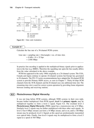 186 Chapter 8 • Transport networks
Figure 8.3 Pulse code modulation.
Example 8.1
Calculate the line rate of a 30-channel PCM system.
Line rate = sampling rate × bits/sample × no. of time slots
= 8 kHz × 8 × 32 bps
= 2.048 Mbps
In practice line encoding is applied to the multiplexed binary signals prior to applica-
tion to the line (e.g. HDB3). Therefore the signalling rate upon the line usually differs
from the value calculated in the above example.
PCM first appeared in the early 1960s originally as a 24-channel system. The USA,
Canada and Japan continue to operate 24-channel systems but Europe has gravitated
to 30 channels. The ITU-T I-series recommendations have adapted the 30-channel PCM
system to provide Primary ISDN access, as seen in Chapter 7. Thirty 64 kbps PCM
channels form the 30 B channels and the D channel uses one additional time slot. The
remaining time slot is used for correct system operation by providing frame alignment
between sending and receiving stations.
8.3 Plesiochronous Digital Hierarchy
It was not long before PCM systems, although TDM systems in their own right,
became further multiplexed. Four PCM signals, level 1 or primary signals, may be
multiplexed together to form a level 2 signal, Figure 8.4. The resultant level 2
Plesiochronous Digital Hierarchy (PDH) signal has a transmission rate of 8 Mbps.
Similarly level 2 signals may be further multiplexed with three other such signals. At
level 2 four 8 Mbps streams can form a 34 Mbps stream, and so on, until a 140 Mbps
stream may be produced, level 4. Signals at this speed are predominantly transmitted
over optical links. Finally, four level 4 signals may be multiplexed to form a level 5
signal at a speed of 565 Mbps.
DCAC08 2/27/06 11:50 AM Page 186
 
