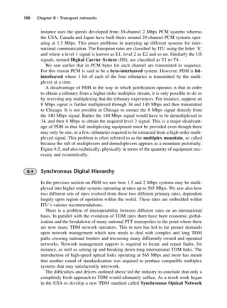 188 Chapter 8 • Transport networks
instance uses the speeds developed from 30-channel 2 Mbps PCM systems whereas
the USA, Canada and Japan have built theirs around 24-channel PCM systems oper-
ating at 1.5 Mbps. This poses problems in marrying up different systems for inter-
national communication. The European rates are classified by ITU using the letter ‘E’
and where a level 1 signal is known as E1, level 2 as E2 and so on. Similarly the US
signals, termed Digital Carrier System (DS), are classified as T1 to T4.
We saw earlier that in PCM bytes for each channel are transmitted in sequence.
For this reason PCM is said to be a byte-interleaved system. However, PDH is bit-
interleaved where 1 bit of each of the four tributaries is transmitted by the multi-
plexer at a time.
A disadvantage of PDH in the way in which justification operates is that in order
to obtain a tributary from a higher order multiplex stream, it is only possible to do so
by reversing any multiplexing that the tributary experiences. For instance, suppose an
8 Mbps signal is further multiplexed through 34 and 140 Mbps and then transmitted
to Chicago. It is not possible at Chicago to extract the 8 Mbps signal directly from
the 140 Mbps signal. Rather the 140 Mbps signal would have to be demultiplexed to
34, and then 8 Mbps to obtain the required level 2 signal. This is a major disadvant-
age of PDH in that full multiplexing equipment must be provided even though there
may only be one, or a few, tributaries required to be extracted from a high-order multi-
plexed signal. This problem is often referred to as the multiplex mountain, so called
because the raft of multiplexers and demultiplexers appears as a mountain pictorially,
Figure 8.5, and also technically, physically in terms of the quantity of equipment nec-
essary and economically.
8.4 Synchronous Digital Hierarchy
In the previous section on PDH we saw how 1.5 and 2 Mbps systems may be multi-
plexed into higher order systems operating at rates up to 565 Mbps. We saw also how
two different sets of rates evolved from these two different primary rates, dependent
largely upon region of operation within the world. These rates are embedded within
ITU’s various recommendations.
There is a problem of interoperability between different rates on an international
basis. In parallel with the evolution of TDM rates there have been economic global-
ization and the breakdown of many national PTT monopolies to the point where there
are now many TDM network operators. This in turn has led to far greater demands
upon network management which now needs to deal with complex and long TDM
paths crossing national borders and traversing many differently owned and operated
networks. Network management support is required to locate and repair faults, for
instance, as well as setting up and breaking down long international TDM links. The
introduction of high-speed optical links operating at 565 Mbps and more has meant
that another round of standardization was required to produce compatible multiplex
systems that may satisfactorily interwork.
The difficulties and drivers outlined above led the industry to conclude that only a
completely fresh approach to TDM would ultimately suffice. As a result work began
in the USA to develop a new TDM standard called Synchronous Optical Network
DCAC08 2/27/06 11:50 AM Page 188
 