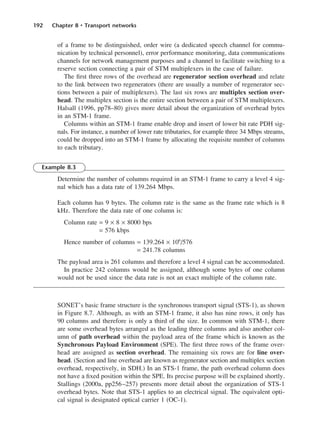 192 Chapter 8 • Transport networks
of a frame to be distinguished, order wire (a dedicated speech channel for commu-
nication by technical personnel), error performance monitoring, data communications
channels for network management purposes and a channel to facilitate switching to a
reserve section connecting a pair of STM multiplexers in the case of failure.
The first three rows of the overhead are regenerator section overhead and relate
to the link between two regenerators (there are usually a number of regenerator sec-
tions between a pair of multiplexers). The last six rows are multiplex section over-
head. The multiplex section is the entire section between a pair of STM multiplexers.
Halsall (1996, pp78–80) gives more detail about the organization of overhead bytes
in an STM-1 frame.
Columns within an STM-1 frame enable drop and insert of lower bit rate PDH sig-
nals. For instance, a number of lower rate tributaries, for example three 34 Mbps streams,
could be dropped into an STM-1 frame by allocating the requisite number of columns
to each tributary.
Example 8.3
Determine the number of columns required in an STM-1 frame to carry a level 4 sig-
nal which has a data rate of 139.264 Mbps.
Each column has 9 bytes. The column rate is the same as the frame rate which is 8
kHz. Therefore the data rate of one column is:
Column rate = 9 × 8 × 8000 bps
= 576 kbps
Hence number of columns = 139.264 × 106
/576
= 241.78 columns
The payload area is 261 columns and therefore a level 4 signal can be accommodated.
In practice 242 columns would be assigned, although some bytes of one column
would not be used since the data rate is not an exact multiple of the column rate.
SONET’s basic frame structure is the synchronous transport signal (STS-1), as shown
in Figure 8.7. Although, as with an STM-1 frame, it also has nine rows, it only has
90 columns and therefore is only a third of the size. In common with STM-1, there
are some overhead bytes arranged as the leading three columns and also another col-
umn of path overhead within the payload area of the frame which is known as the
Synchronous Payload Environment (SPE). The first three rows of the frame over-
head are assigned as section overhead. The remaining six rows are for line over-
head. (Section and line overhead are known as regenerator section and multiplex section
overhead, respectively, in SDH.) In an STS-1 frame, the path overhead column does
not have a fixed position within the SPE. Its precise purpose will be explained shortly.
Stallings (2000a, pp256–257) presents more detail about the organization of STS-1
overhead bytes. Note that STS-1 applies to an electrical signal. The equivalent opti-
cal signal is designated optical carrier 1 (OC-1).
DCAC08 2/27/06 11:50 AM Page 192
 