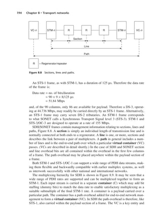 194 Chapter 8 • Transport networks
An STS-1 frame, as with STM-1, has a duration of 125 µs. Therefore the data rate
of the frame is:
Data rate = no. of bits/duration
= 90 × 9 × 8/125 µs
= 51.84 Mbps
and, of the 90 columns, only 86 are available for payload. Therefore a DS-3, operat-
ing at 44.736 Mbps, may readily be carried directly by an STS-1 frame. Alternatively,
an STS-1 frame may carry seven DS-2 tributaries. An STM-1 frame corresponds
to what SONET calls a Synchronous Transport Signal level 3 (STS-3). STM-1 and
STS-3/OC-3 are designed to operate at a rate of 155 Mbps.
SDH/SONET frames contain management information relating to sections, lines and
paths, Figure 8.8. A section is simply an individual length of transmission line and is
normally connected at both ends to a regenerator. A line is one, or more, sections and
describes the link between a pair of multiplexers. A path in general includes a num-
ber of lines and is the end-to-end path over which a particular virtual container (VC)
passes. (VCs are described in detail shortly.) In the case of SDH and SONET section
and line overhead bits are all contained within the overhead in the first few columns
of a frame. The path overhead may be placed anywhere within the payload section of
a frame.
Both STM-1 and STS-1/OC-1 can support a wide range of PDH data streams, mak-
ing them flexible and backwardly compatible with earlier multiplex systems, as well
as interwork successfully with other national and international networks.
The multiplexing hierarchy for SDH is shown in Figure 8.9. It may be seen that a
wide range of PDH rates are supported and can be multiplexed together to form an
STM-1. Each input stream is carried in a separate container (C) which may add bit
stuffing (dummy bits) to match the data rate to enable satisfactory multiplexing as a
suitable submultiple of the final STM-1 rate. A container is a payload carried over a
particular path. The container has a path overhead added for end-to-end network man-
agement to form a virtual container (VC). In SDH the path overhead is therefore, like
STS-1, also carried within the payload section of a frame. The VC is a key entity and
Figure 8.8 Sections, lines and paths.
DCAC08 2/27/06 11:50 AM Page 194
 