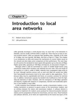 199
Chapter 9
Introduction to local
area networks
9.1 Medium Access Control 200
9.2 LAN performance 206
LANs generally encompass a small physical area, no more than a few kilometres in
diameter, and are usually confined within a single site. There may be as many as sev-
eral hundred stations. LANs use relatively high signalling rates, originally of the order
of 10 Mbps, but now typically 100 Mbps, and even as high as 1 Gbps. This chapter
is an introduction to LANs and reviews the mechanisms to control station access to
the network and also makes some comparisons of their performance. The next chap-
ter will examine the standards for lower speed LAN operation up to a few tens of Mbps.
Higher speed LANs, operating at 100 Mbps and beyond, are discussed in Chapter 11.
Messages within a LAN are transmitted as a series of variable length frames using
transmission media which introduce only relatively low error rates. Since the length of
the medium in a LAN is, unlike in WANs, relatively short, propagation delay tends to
be short. Athough real-time services such as voice and video are carried over LANs,
their frame-based transmissions tend to be more suited to data applications. This is
because delay may be unpredictable and hence, on occasion, excessive for real-time
use. In addition, transmission capacity has tended to be insufficient to meet the high-
data-rate demands of video. However, with the emergence of 100 Mbps operation
and beyond, coupled with advances in compression, real-time and multimedia opera-
tion is now feasible in many LANs.
A LAN comprises three hardware elements, namely a transmission medium, a con-
trolling mechanism or protocol to govern access to the transmission medium, and
an interface between the station and transmission medium. A software element is
required to implement the medium access protocol for intercommunication between
stations and for preparation of frames for transmission, and vice versa. These hardware
and software elements, all of which are implemented at the lowest two layers of the
DCAC09 2/27/06 11:54 AM Page 199
 