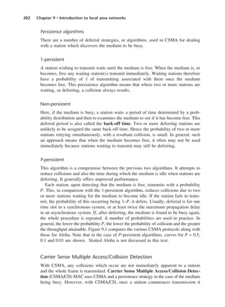 202 Chapter 9 • Introduction to local area networks
Persistence algorithms
There are a number of deferral strategies, or algorithms, used in CSMA for dealing
with a station which discovers the medium to be busy.
1-persistent
A station wishing to transmit waits until the medium is free. When the medium is, or
becomes, free any waiting station(s) transmit immediately. Waiting stations therefore
have a probability of 1 of transmitting associated with them once the medium
becomes free. This persistence algorithm means that where two or more stations are
waiting, or deferring, a collision always results.
Non-persistent
Here, if the medium is busy, a station waits a period of time determined by a prob-
ability distribution and then re-examines the medium to see if it has become free. This
deferral period is also called the back-off time. Two or more deferring stations are
unlikely to be assigned the same back-off time. Hence the probability of two or more
stations retrying simultaneously, with a resultant collision, is small. In general, such
an approach means that when the medium becomes free, it often may not be used
immediately because stations waiting to transmit may still be deferring.
P-persistent
This algorithm is a compromise between the previous two algorithms. It attempts to
reduce collisions and also the time during which the medium is idle when stations are
deferring. It generally offers improved performance.
Each station, upon detecting that the medium is free, transmits with a probability
P. This, in comparison with the 1-persistent algorithm, reduces collisions due to two
or more stations waiting for the medium to become idle. If the station fails to trans-
mit, the probability of this occurring being 1–P, it defers. Usually, deferral is for one
time slot in a synchronous system, or at least twice the maximum propagation delay
in an asynchronous system. If, after deferring, the medium is found to be busy again,
the whole procedure is repeated. A number of probabilities are used in practice. In
general, the lower the probability P, the lower the probability of collision and the greater
the throughput attainable. Figure 9.1 compares the various CSMA protocols along with
those for Aloha. Note that in the case of P-persistent algorithms, curves for P = 0.5,
0.1 and 0.01 are shown. Slotted Aloha is not discussed in this text.
Carrier Sense Multiple Access/Collision Detection
With CSMA, any collisions which occur are not immediately apparent to a station
and the whole frame is transmitted. Carrier Sense Multiple Access/Collision Detec-
tion (CSMA/CD) MAC uses CSMA and a persistence strategy in the case of the medium
being busy. However, with CSMA/CD, once a station commences transmission it
DCAC09 2/27/06 11:54 AM Page 202
 
