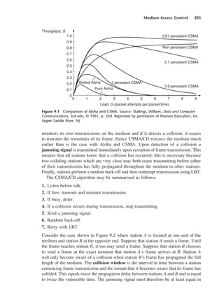 Medium Access Control 203
monitors its own transmissions on the medium and if it detects a collision, it ceases
to transmit the remainder of its frame. Hence CSMA/CD releases the medium much
earlier than is the case with Aloha and CSMA. Upon detection of a collision a
jamming signal is transmitted immediately upon cessation of frame transmission. This
ensures that all stations know that a collision has occurred; this is necessary because
two colliding stations which are very close may both cease transmitting before either
of their transmissions has fully propagated throughout the medium to other stations.
Finally, stations perform a random back-off and then reattempt transmission using LBT.
The CSMA/CD algorithm may be summarized as follows:
1. Listen before talk.
2. If free, transmit and monitor transmission.
3. If busy, defer.
4. If a collision occurs during transmission, stop transmitting.
5. Send a jamming signal.
6. Random back-off.
7. Retry with LBT.
Consider the case shown in Figure 9.2 where station A is located at one end of the
medium and station B at the opposite end. Suppose that station A sends a frame. Until
the frame reaches station B, it too may send a frame. Suppose that station B chooses
to send a frame at the exact moment that station A’s frame arrives at B. Station A
will only become aware of a collision when station B’s frame has propagated the full
length of the medium. The collision window is the interval in time between a station
comencing frame transmission and the instant that it becomes aware that its frame has
collided. This equals twice the propagation delay between stations A and B and is equal
to twice the vulnerable time. The jamming signal must therefore be at least equal in
Figure 9.1 Comparison of Aloha and CSMA. Source: Stallings, William, Data and Computer
Communications, 3rd edn, © 1991, p. 350. Reprinted by permission of Pearson Education, Inc.
Upper Saddle River, NJ.
DCAC09 2/27/06 11:54 AM Page 203
 