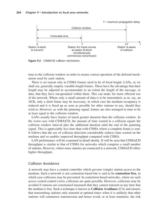 204 Chapter 9 • Introduction to local area networks
time to the collision window in order to ensure correct operation of the deferral mech-
anism used by each station.
There is no reason why in CSMA frames need to be of fixed length. LANs, as we
shall see, generally employ variable length frames. These have the advantage that their
length may be adjusted to accommodate to an extent the length of the message, or
data, that they have encapsulated within them. This can make for more efficient use
of the network. Where only a small amount of data is to be transmitted, as in, say, an
ACK, only a short frame may be necessary, in which case the medium occupancy is
reduced and it is freed up as soon as possible for other stations to use, should they
wish to. However, as with the jamming signal, frames are also arranged in time to be
at least equal to the collision window.
LANs usually have frames of much greater duration than the collision window. In
the worst case with CSMA/CD, the amount of time wasted in a collision equals the
collision window interval plus the additional duration until the end of the jamming
signal. This is appreciably less time than with CSMA where a complete frame is sent.
It follows that the use of collision detection considerably reduces time wasted on the
medium and so enables improved throughput compared with CSMA.
LAN performance will be examined in detail shortly. It will be seen that CSMA/CD
throughput is similar to that of CSMA for networks which comprise a small number
of stations. However, where more stations are connected to a network, CSMA/CD offers
higher throughput.
Collision Avoidance
A network may have a central controller which governs (single) station access to the
medium. Such a network is not contention based but is said to be contention free, in
which case collisions may be prevented. In contention-based networks, where no such
access central control exists, collisions are quite possible. However, collisions may be
avoided if stations are constrained inasmuch that they cannot transmit at any time that
the medium is free. Such a technique is known as Collision Avoidance (CA) and ensures
that transmitting stations only transmit at optimal times when it is unlikely that other
stations will commence transmission and hence avoid, or at least minimize, the risk
Figure 9.2 CSMA/CD collision mechanism.
DCAC09 2/27/06 11:54 AM Page 204
 