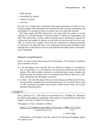 LAN performance 207
l MAC protocol
l load offered by stations
l number of stations
l error rate.
The first two variables have a profound effect upon performance in terms of max-
imum throughput. They characterize the network but, from a design consideration, can
be thought of as constants as they are usually static for a particular network.
The frame length and MAC protocol are very much under the control, or at least
selection, of a network designer. Load and number of stations are independent vari-
ables. This means that a system could be proposed and its performance analysed for
varying load and number of stations to seek either the best network for given vari-
ables, or a limit to the variables. Errors may be controlled by overlaying protection
or correction at the data link layer, or by employing retransmission techniques at the
transport layer. In the absence of errors such protection inevitably leads to some reduc-
tion in throughput.
Measures of performance
Firstly, we must consider basic measures of performance. Two measures of perform-
ance commonly used are:
1. S, the throughput of the network. This was defined in Chapter 5. An alternative
way of expressing S is as the effective (or mean) data transmission rate between
stations. This often includes overheads in assembling frames such as headers and
trailers but does not include retries. In consequence the effective data rate is lower
when considering data throughput in practice.
2. D, delay – the time that elapses between a frame being assembled ready for trans-
mission and the completion of successful transmission. It is caused by factors such
as LBT, persistence algorithms and collisions which increase delay due to their
attendant retransmission(s).
Example 9.1
Over a period of 1.8 s, 300 frames are transmitted over a 10 Mbps bus. Determine
the effective throughput as a percentage of bus capacity. Assume that the average frame
length is 782 bytes of which 750 convey data.
Throughput S in bps is obtained as follows:
= 1.042 67 Mps
Normalizing S with respect to the bus capacity by expressing throughput against
bus capacity gives:
Number of frames
× average number of bits per frame
transmissiontime
=
300× 782× 8 bits
1.
8 s
DCAC09 2/27/06 11:54 AM Page 207
 