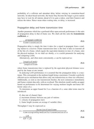 LAN performance 209
probability of a collision and attendant delay before retrying in contention-based
networks. In token-based networks, the busier they become the longer a given station
may have to wait for all stations ahead of it to gain a token, send their frame(s) and
release the token. Hence mean token waiting time, or delay, is increased.
Propagation delay and frame transmission time
Another parameter which has a profound effect upon network performance is the ratio
of propagation delay to that of frame size. We shall call this ratio the transmission
coefficient, a:
(9.1)
Propagation delay is simply the time it takes for a signal to propagate from a send-
ing station to a receiver. Frame transmission time is the time it takes to transmit all
of the bits of a frame, which equals the equivalent duration in time of a frame, onto
the physical medium. As we shall see shortly, a is a useful parameter for analysing
and comparing LANs.
Alternatively, and often more conveniently, a can be expressed as:
(9.2)
where frame transmission time is replaced by the equivalent physical distance occu-
pied by the frame at one instant.
In analysing LAN performance it is assumed that the propagation delay is a max-
imum. This corresponds to the medium length being a maximum. Consider a perfectly
efficient access mechanism that allows only one transmission at a time (no collisions).
Additionally, as soon as one transmission finishes, the next commences immediately
and frames contain data only, with no overhead. This idealistic model enables an upper
bound on performance to be determined for varying medium lengths and hence dif-
ferent values of a.
To determine an upper bound for S as a function of a, some other terms must be
introduced:
R, data rate of channel (bps)
d, maximum distance between any pair of stations
V, velocity of propagation (m/s)
L, frame length (assume an average if variable) (bits)
Throughput S may be expressed as:
(9.3)
(9.4)
S =
L/R
d/
V + L/R
S =
durationofoneframe
time occupied by medium for transmission of on
a =
length of mediu
lengthofframe
a =
propagationdelay
frametransmission
DCAC09 2/27/06 11:54 AM Page 209
 