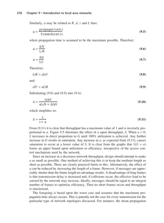 210 Chapter 9 • Introduction to local area networks
Similarly, a may be related to R, d, v and L thus:
(9.5)
where propagation time is assumed to be the maximum possible. Therefore:
(9.6)
(9.7)
Therefore:
L/R = d/aV (9.8)
and:
d/V = aL/R (9.9)
Substituting (9.8) and (9.9) into (9.4):
(9.10)
which simplifies to:
(9.11)
From (9.11) it is clear that throughput has a maximum value of 1 and is inversely pro-
portional to a. Figure 9.5 illustrates the effect of a upon throughput, S. When a = 0,
S increases in direct proportion to G until 100% utilization is achieved. Any further
increase in G results in saturation. Any increase in a, as expected from (9.11), causes
saturation to occur at a lower value of S. It is clear from the graphs that 1/(1 + a)
forms an upper bound upon utilization or efficiency, irrespective of the access con-
trol mechanism used by the network.
Since an increase in a decreases network throughput, design should attempt to make
a as small as possible. One method of achieving this is to keep the medium length as
short as possible. There are clearly practical limits to this. Alternatively, the effect of
a can be reduced by increasing the length of a frame. However, if messages are appre-
ciably shorter than the frame length no advantage results. A disadvantage of long frames
is that transmission delay is increased and, if collisions occur, the effective load to be
carried by the network may increase. Ideally, messages should be equal to an integral
number of frames to optimize efficiency. Then no short frames occur and throughput
is maximized.
The foregoing is based upon the worst case and assumes that the maximum pro-
pagation time always occurs. This is patently not the case for every transmission for the
particular type of network topologies discussed. For instance, the mean propagation
S =
1
1+ a
S =
d/
aV
aL/R + d/aV
a =
Rd
LV
a =
d/
V
L/R
a =
propagationti
frameduratio
DCAC09 2/27/06 11:54 AM Page 210
 
