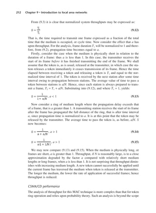 212 Chapter 9 • Introduction to local area networks
From (9.3) it is clear that normalized system throughputs may be expressed as:
(9.12)
That is, the time required to transmit one frame expressed as a fraction of the total
time that the medium is occupied, or cycle time. Now consider the effect that a has
upon throughput. For the analysis, frame duration T1 will be normalized to 1 and there-
fore, from (9.2), propagation time becomes equal to a.
Firstly, consider the case when the medium is physically short in relation to the
duration of a frame: thus a is less than 1. In this case, the transmitter receives the
start of its frame before it has finished transmitting the end of the frame. We shall
assume that the token is, as is usual, released at the transmitter, in which case the sta-
tion releases a token immediately it ceases transmission of its frame. Hence the time
elapsed between receiving a token and releasing a token is T1 and equal to the nor-
malized time interval of 1. The token is received by the next station after some time
interval owing to propagation between stations. The average value of time to pass a
token between stations is a/N. Hence, since each station is always prepared to trans-
mit a frame, T2 = T1 + a/N. Substituting into (9.12), and where T1 = 1, yields:
, a < 1 (9.13)
Now consider a ring of medium length where the propagation delay exceeds that
of a frame, that is a greater than 1. A transmitting station receives the start of its frame
after the frame has propagated the full distance of the ring, that is after time interval
a, since propagation time is normalized to a. It is at this point that the token may be
released by the transmitter. The average time to pass the token is, as before, a/N. S
now becomes:
, a > 1 (9.14)
, a > 1 (9.15)
We may now compare (9.13) and (9.15). When the medium is physically long, or
frames are short, a is greater than 1. Throughput, if N is reasonably large, is to a close
approximation degraded by the factor a compared with relatively short medium
lengths or long frames, when a is less than 1. It is not surprising that throughput dimin-
ishes with increasing medium length. A new token cannot successfully be applied until
the current frame has traversed the medium when token is released at the transmitter.
The longer the medium, the lower the rate of application of successful frames; hence
throughput is reduced.
CSMA/CD performance
The analysis of throughput for this MAC technique is more complex than that for token
ring operation and relies upon probability theory. Such an analysis is beyond the scope
S =
1
a(
1 + 1/N)
S =
1
a + a/N
S =
1
1+ a/N
S =
T
1
T
2
DCAC09 2/27/06 11:54 AM Page 212
 