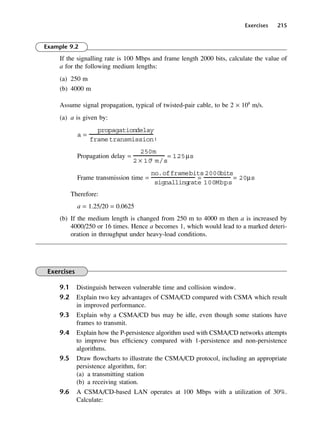 Exercises 215
Example 9.2
If the signalling rate is 100 Mbps and frame length 2000 bits, calculate the value of
a for the following medium lengths:
(a) 250 m
(b) 4000 m
Assume signal propagation, typical of twisted-pair cable, to be 2 × 108
m/s.
(a) a is given by:
Propagation delay =
Frame transmission time =
Therefore:
a = 1.25/20 = 0.0625
(b) If the medium length is changed from 250 m to 4000 m then a is increased by
4000/250 or 16 times. Hence a becomes 1, which would lead to a marked deteri-
oration in throughput under heavy-load conditions.
Exercises
9.1 Distinguish between vulnerable time and collision window.
9.2 Explain two key advantages of CSMA/CD compared with CSMA which result
in improved performance.
9.3 Explain why a CSMA/CD bus may be idle, even though some stations have
frames to transmit.
9.4 Explain how the P-persistence algorithm used with CSMA/CD networks attempts
to improve bus efficiency compared with 1-persistence and non-persistence
algorithms.
9.5 Draw flowcharts to illustrate the CSMA/CD protocol, including an appropriate
persistence algorithm, for:
(a) a transmitting station
(b) a receiving station.
9.6 A CSMA/CD-based LAN operates at 100 Mbps with a utilization of 30%.
Calculate:
no.offramebits
signalling
rate
=
2000bits
100Mbps
= 20µs
250m
2 × 10
8
m/s
= 1.
25µs
a =
propagationdelay
frametransmissiont
DCAC09 2/27/06 11:54 AM Page 215
 