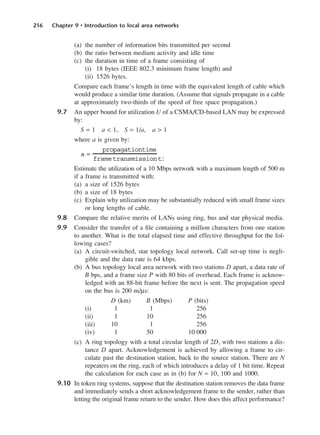 216 Chapter 9 • Introduction to local area networks
(a) the number of information bits transmitted per second
(b) the ratio between medium activity and idle time
(c) the duration in time of a frame consisting of
(i) 18 bytes (IEEE 802.3 minimum frame length) and
(ii) 1526 bytes.
Compare each frame’s length in time with the equivalent length of cable which
would produce a similar time duration. (Assume that signals propagate in a cable
at approximately two-thirds of the speed of free space propagation.)
9.7 An upper bound for utilization U of a CSMA/CD-based LAN may be expressed
by:
S = 1 a < 1, S = 1/a, a > 1
where a is given by:
Estimate the utilization of a 10 Mbps network with a maximum length of 500 m
if a frame is transmitted with:
(a) a size of 1526 bytes
(b) a size of 18 bytes
(c) Explain why utilization may be substantially reduced with small frame sizes
or long lengths of cable.
9.8 Compare the relative merits of LANs using ring, bus and star physical media.
9.9 Consider the transfer of a file containing a million characters from one station
to another. What is the total elapsed time and effective throughput for the fol-
lowing cases?
(a) A circuit-switched, star topology local network. Call set-up time is negli-
gible and the data rate is 64 kbps.
(b) A bus topology local area network with two stations D apart, a data rate of
B bps, and a frame size P with 80 bits of overhead. Each frame is acknow-
ledged with an 88-bit frame before the next is sent. The propagation speed
on the bus is 200 m/µs:
D (km) B (Mbps) P (bits)
(i) 1 1 256
(ii) 1 10 256
(iii) 10 1 256
(iv) 1 50 10 000
(c) A ring topology with a total circular length of 2D, with two stations a dis-
tance D apart. Acknowledgement is achieved by allowing a frame to cir-
culate past the destination station, back to the source station. There are N
repeaters on the ring, each of which introduces a delay of 1 bit time. Repeat
the calculation for each case as in (b) for N = 10, 100 and 1000.
9.10 In token ring systems, suppose that the destination station removes the data frame
and immediately sends a short acknowledgement frame to the sender, rather than
letting the original frame return to the sender. How does this affect performance?
a =
propagationtime
frametransmissionti
DCAC09 2/27/06 11:54 AM Page 216
 
