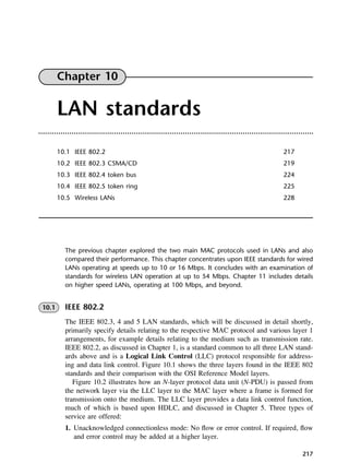 217
Chapter 10
LAN standards
10.1 IEEE 802.2 217
10.2 IEEE 802.3 CSMA/CD 219
10.3 IEEE 802.4 token bus 224
10.4 IEEE 802.5 token ring 225
10.5 Wireless LANs 228
The previous chapter explored the two main MAC protocols used in LANs and also
compared their performance. This chapter concentrates upon IEEE standards for wired
LANs operating at speeds up to 10 or 16 Mbps. It concludes with an examination of
standards for wireless LAN operation at up to 54 Mbps. Chapter 11 includes details
on higher speed LANs, operating at 100 Mbps, and beyond.
10.1 IEEE 802.2
The IEEE 802.3, 4 and 5 LAN standards, which will be discussed in detail shortly,
primarily specify details relating to the respective MAC protocol and various layer 1
arrangements, for example details relating to the medium such as transmission rate.
IEEE 802.2, as discussed in Chapter 1, is a standard common to all three LAN stand-
ards above and is a Logical Link Control (LLC) protocol responsible for address-
ing and data link control. Figure 10.1 shows the three layers found in the IEEE 802
standards and their comparison with the OSI Reference Model layers.
Figure 10.2 illustrates how an N-layer protocol data unit (N-PDU) is passed from
the network layer via the LLC layer to the MAC layer where a frame is formed for
transmission onto the medium. The LLC layer provides a data link control function,
much of which is based upon HDLC, and discussed in Chapter 5. Three types of
service are offered:
1. Unacknowledged connectionless mode: No flow or error control. If required, flow
and error control may be added at a higher layer.
DCAC10 2/27/06 11:57 AM Page 217
 
