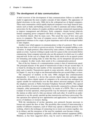 2 Chapter 1 • Introduction
1.1 The development of data communications
A brief overview of the development of data communications follows to enable the
reader to appreciate the more complex concepts of later chapters. The appearance of
digital electronics in the early 1960s led to the widespread use of digital computers.
Three main communities which rapidly deployed computers were large financial insti-
tutions such as banks and building societies in order to automate and reduce staffing,
universities for the solution of complex problems and large commercial organizations
to improve management and efficiency. Early computers, despite having relatively
limited computing power compared with those of today, were expensive. Their use
was therefore shared, often by many users. This raised the issue of how users gain
access to computers. The issue of computer access which is both secure and fairly
apportioned continues to be a topic of great importance and will be developed further
in later chapters.
Another issue which appears in communications is that of a protocol. This is noth-
ing more than a set of rules to govern an activity. Consider two people holding a con-
versation. A simple protocol, often observed by some cultures, is that only one person
speaks at a time. A person wishing to speak waits for a pause in the conversation before
commencing. Some computer networks also use this protocol, in which case it is called
stop-and-wait. In the case of a floppy disk, there clearly needs to be an agreed system
for formatting and reading disks in order that they can be interpreted and processed
by a computer. In other words, there needs to be a communication protocol.
One of the key features of a communications system is that of transmission speed.
The principal measure of the speed of transmission of data is bit per second (bps). It
is found by dividing the total number of bits transmitted by the time taken to com-
plete such a transfer. Transmission speeds in some networks, which we shall explore
in Chapter 11, may be as high as one thousand million bits per second (Gbps), or more.
The emergence of modems in the early 1960s changed data communications
dramatically. A modem is a device that converts digital data into analogue signals
and therefore allows digital signals of computers to be converted into analogue-type
signals suitable for transmission over the then almost universal analogue circuits of
the telephone network or Public Switched Telephone Network (PSTN). This opened
up the possibility of remote terminals being electrically connected to a distant or host
computer, either permanently or temporarily, by means of a PSTN. This is an early
example of on-line operation, which paved the way for interactive operation in which
the stations at either end of a link can interact with each other. It would be an under-
statement to say this greatly speeded up data transmission and hence processing! On-
line operation also opened up new opportunities and applications, for example remote
access of databases or resource sharing.
With the introduction of on-line operation, new protocols became necessary to
format and control the flow of data. The possibility then existed of interconnecting a
number of different computers, each of which may operate a different protocol. Net-
working, which is the technique of connecting two or more user systems together, was
in its infancy and the emergence of the need for standards soon became evident.
Computer terminal equipment is generally called data terminal equipment (DTE).
Modems, as has been suggested above, may be used to interconnect a DTE to a
DCAC01 2/27/06 11:19 AM Page 2
 