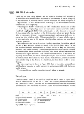 IEEE 802.5 token ring 225
10.4 IEEE 802.5 token ring
Token ring has been a very popular LAN and is one of the oldest, first proposed by
IBM in 1969, and commonly found in commercial environments. It is now giving way
to the dominance of Ethernet with its ease of installation and ability to operate at
1 Gbps or more. The IEEE 802.5 standard enables up to 250 stations to be connected
with multiple levels of priority.
Token ring uses shielded twin twisted-pair cable with baseband transmission at either
1, 4 or 16 Mbps. A ring topology is used in which stations are connected to the medium
via a trunk coupling unit (TCU) which enables inactive or failed stations to be bypassed.
A disadvantage of a ring topology is that if the medium fails at any point, the ring
fails. In consequence it is very common to connect each station as a single spur to a
central star point which, as with a TCU, contains facilities to bypass a faulty node, or
its associated cable spur. In this way the reliability of the medium, and hence LAN,
is greatly improved.
When all stations are idle, a short token circulates around the ring and the token is
labelled as free. A station wishing to transmit awaits the arrival of a token. The sta-
tion then inserts its own data and forms an I-frame, marks it as busy and immediately
transmits. Each station receiving I-frames merely retransmits them with the exception
of the receiver for whom the I-frame is destined. This station not only retransmits the
frame but also copies the frame. Each I-frame eventually returns to the station that
originally transmitted it, the station currently holding the token. I-frames are removed
at the transmitter. The station may then transmit further frames, or reinsert another
token into the ring. In the absence of a free token, no other station is able to access
the ring.
The token ring frame is shown in Figure 10.9. Data is transmitted using differen-
tial Manchester encoding to enable receivers to synchronize reliably with the incom-
ing bit stream.
Two types of frame may be transmitted, namely token or normal.
Token frame
This consists of a subset of the full token ring frame and is shown in Figure 10.10.
A token frame contains SD, AC and ED fields. The ED field contains an (Intermedi-
ate) I-bit which, if set to 1, indicates that it is an intermediate frame and that another
frame from the same transmitter will follow. A zero indicates that the frame is either
Figure 10.9 Token ring frame.
DCAC10 2/27/06 11:57 AM Page 225
 