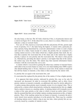 226 Chapter 10 • LAN standards
the only frame, or the last. The AC field, which has 8 bits, is of particular interest and
is shown in Figure 10.11. If the token bit is a zero, then it is a token. Otherwise a one
indicates a data (or normal) frame.
Two sets of 3 bits, known as reservation (R) bits and priority (P) bits, permit eight
levels of priority, 0 to 7, the latter being the highest. A station with a particular pri-
ority (priority being determined by a network administrator) wishes to send a frame
and waits for a token. Upon receipt of a token, the priority bits are examined. If a
waiting station receives a free token which has a higher priority than itself, the sta-
tion then examines the reservation bits of the token and, if the station has a higher
priority, it places its own priority into the reservation bits. The token is then passed
on. Alternatively, providing the token’s priority is not higher than that of the station,
the station may seize the token. The station may then transmit information frames
(I-frame) with the reservation bits set to zero.
A station which is successful in gaining the token may continue to transmit frames
until either it has no more frames to send, or its only token holding time (THT) expires
(the default holding time is 10 ms), whichever occurs first. If the station is timed out
but still has frames to transmit, a free token is then released by the station with:
1. priority bits set equal to the reservation bits, and
2. reservation bits replaced by the priority bits of the station, if it has a higher priority.
It is apparent that token priority, indicated by priority bits, may so far only be
increased, not decreased. In order to overcome this problem, and so allow lower
priority stations to transmit eventually, an additional rule must be strictly adhered to.
A station raising token priority must eventually restore it to its original value. This is
achieved by a station which raised priority storing the original priority bits on a stack.
Such a station is known as a stacking station. A stacking station will eventually receive
a token of the same priority as the value to which it raised an earlier token. It may
then be assumed that there are no further stations awaiting transmission at this, or higher,
priority. Then, if the stacking station has no frames to transmit, it unstacks the previ-
ously stored, lower priority and places it in the priority bits. There may be a number
of stacking stations active within a ring at any one time, where priority bits are suc-
cessively raised by a number of stations in turn.
Figure 10.10 Token frame.
Figure 10.11 Access control field.
DCAC10 2/27/06 11:57 AM Page 226
 