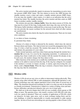 228 Chapter 10 • LAN standards
The active monitor periodically signals its presence by transmitting an active mon-
itor present (AMP) MAC frame. The first station to receive the AMP becomes the
standby monitor, resets a timer and sends a standby monitor present (SMP) frame.
If at any time the standby’s timer expires, it is taken as an indication that the active
monitor has failed. The standby becomes the active monitor and then sends an AMP
frame to produce another standby monitor.
The monitor also provides a latency buffer. Since the token consists of 24 bits, the
ring must be at least 24 bits long. In physically short rings, this may not be the case.
The latency buffer introduces additional bits as necessary to pad out the ring. The mon-
itor also provides the master oscillator for the network from which all other stations
are synchronized.
The active monitor also checks the ring for correct transmission. There are two main
error conditions:
1. no token or frame circulating;
2. persistent busy frame.
Absence of a token or frame is detected by the monitor, which times the interval
between tokens and frames. This interval must not exceed the propagation time of the
ring; if it does a fault has occurred. The monitor then purges the ring of all frames
and initiates the generation of a new token.
Under normal operation, each busy token frame passing through the monitor has a
monitor bit set to one. It is reset by the originating transmitter. A continuously cir-
culating busy frame would arrive at the monitor with the monitor bit already at one.
In such cases, the monitor changes the busy token to free.
Other functions of the monitor are to enable the establishment of the ring and enable
stations to be added or removed from the ring. If the ring has collapsed, for example
if the medium is severed, no frames circulate. A station, upon discovering this con-
dition, sends a beacon frame. When the ring is restored, a beacon frame returns and
the ring may then be reinitialized.
10.5 Wireless LANs
Wireless LANs do not use any wires or cables to interconnect stations physically. They
operate using either infrared (IR) or radio propagation, although IR operation is rare.
Current technology may only support operation at best of the order of several tens of
Mbps. The dominant transmission technique by radio is in what can only be described
as a hostile environment. Transmission is subject to a variety of fading, noise and inter-
ference difficulties and physical obstacles may give rise to dead spots.
We shall see in the next chapter that LANs are now available which operate at 100
Mbps or more. The question arises: why install a wireless LAN (WLAN) with relat-
ively low speed of operation? There are a number of applications of WLANs which
are attractive. In large, open areas, such as stock exchange trading floors and his-
toric buildings, it would be impracticable or visually unacceptable to cable stations
together. An area of local area networking now proving popular is that of home LANs
DCAC10 2/27/06 11:57 AM Page 228
 