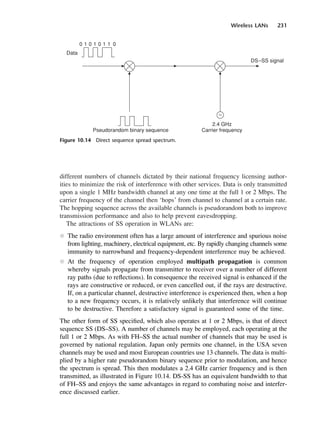 Wireless LANs 231
different numbers of channels dictated by their national frequency licensing author-
ities to minimize the risk of interference with other services. Data is only transmitted
upon a single 1 MHz bandwidth channel at any one time at the full 1 or 2 Mbps. The
carrier frequency of the channel then ‘hops’ from channel to channel at a certain rate.
The hopping sequence across the available channels is pseudorandom both to improve
transmission performance and also to help prevent eavesdropping.
The attractions of SS operation in WLANs are:
l The radio environment often has a large amount of interference and spurious noise
from lighting, machinery, electrical equipment, etc. By rapidly changing channels some
immunity to narrowband and frequency-dependent interference may be achieved.
l At the frequency of operation employed multipath propagation is common
whereby signals propagate from transmitter to receiver over a number of different
ray paths (due to reflections). In consequence the received signal is enhanced if the
rays are constructive or reduced, or even cancelled out, if the rays are destructive.
If, on a particular channel, destructive interference is experienced then, when a hop
to a new frequency occurs, it is relatively unlikely that interference will continue
to be destructive. Therefore a satisfactory signal is guaranteed some of the time.
The other form of SS specified, which also operates at 1 or 2 Mbps, is that of direct
sequence SS (DS–SS). A number of channels may be employed, each operating at the
full 1 or 2 Mbps. As with FH–SS the actual number of channels that may be used is
governed by national regulation. Japan only permits one channel, in the USA seven
channels may be used and most European countries use 13 channels. The data is multi-
plied by a higher rate pseudorandom binary sequence prior to modulation, and hence
the spectrum is spread. This then modulates a 2.4 GHz carrier frequency and is then
transmitted, as illustrated in Figure 10.14. DS-SS has an equivalent bandwidth to that
of FH–SS and enjoys the same advantages in regard to combating noise and interfer-
ence discussed earlier.
Figure 10.14 Direct sequence spread spectrum.
DCAC10 2/27/06 11:57 AM Page 231
 