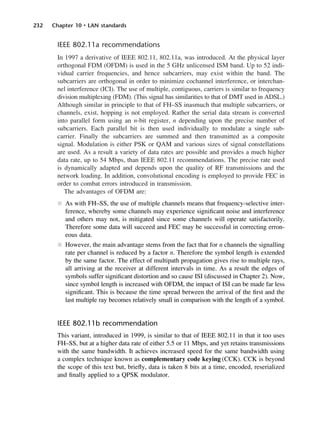 232 Chapter 10 • LAN standards
IEEE 802.11a recommendations
In 1997 a derivative of IEEE 802.11, 802.11a, was introduced. At the physical layer
orthogonal FDM (OFDM) is used in the 5 GHz unlicensed ISM band. Up to 52 indi-
vidual carrier frequencies, and hence subcarriers, may exist within the band. The
subcarriers are orthogonal in order to minimize cochannel interference, or interchan-
nel interference (ICI). The use of multiple, contiguous, carriers is similar to frequency
division multiplexing (FDM). (This signal has similarities to that of DMT used in ADSL.)
Although similar in principle to that of FH–SS inasmuch that multiple subcarriers, or
channels, exist, hopping is not employed. Rather the serial data stream is converted
into parallel form using an n-bit register, n depending upon the precise number of
subcarriers. Each parallel bit is then used individually to modulate a single sub-
carrier. Finally the subcarriers are summed and then transmitted as a composite
signal. Modulation is either PSK or QAM and various sizes of signal constellations
are used. As a result a variety of data rates are possible and provides a much higher
data rate, up to 54 Mbps, than IEEE 802.11 recommendations. The precise rate used
is dynamically adapted and depends upon the quality of RF transmissions and the
network loading. In addition, convolutional encoding is employed to provide FEC in
order to combat errors introduced in transmission.
The advantages of OFDM are:
l As with FH–SS, the use of multiple channels means that frequency-selective inter-
ference, whereby some channels may experience significant noise and interference
and others may not, is mitigated since some channels will operate satisfactorily.
Therefore some data will succeed and FEC may be successful in correcting erron-
eous data.
l However, the main advantage stems from the fact that for n channels the signalling
rate per channel is reduced by a factor n. Therefore the symbol length is extended
by the same factor. The effect of multipath propagation gives rise to multiple rays,
all arriving at the receiver at different intervals in time. As a result the edges of
symbols suffer significant distortion and so cause ISI (discussed in Chapter 2). Now,
since symbol length is increased with OFDM, the impact of ISI can be made far less
significant. This is because the time spread between the arrival of the first and the
last multiple ray becomes relatively small in comparison with the length of a symbol.
IEEE 802.11b recommendation
This variant, introduced in 1999, is similar to that of IEEE 802.11 in that it too uses
FH–SS, but at a higher data rate of either 5.5 or 11 Mbps, and yet retains transmissions
with the same bandwidth. It achieves increased speed for the same bandwidth using
a complex technique known as complementary code keying (CCK). CCK is beyond
the scope of this text but, briefly, data is taken 8 bits at a time, encoded, reserialized
and finally applied to a QPSK modulator.
DCAC10 2/27/06 11:57 AM Page 232
 