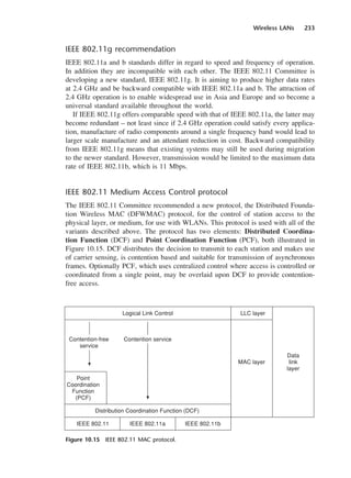 Wireless LANs 233
IEEE 802.11g recommendation
IEEE 802.11a and b standards differ in regard to speed and frequency of operation.
In addition they are incompatible with each other. The IEEE 802.11 Committee is
developing a new standard, IEEE 802.11g. It is aiming to produce higher data rates
at 2.4 GHz and be backward compatible with IEEE 802.11a and b. The attraction of
2.4 GHz operation is to enable widespread use in Asia and Europe and so become a
universal standard available throughout the world.
If IEEE 802.11g offers comparable speed with that of IEEE 802.11a, the latter may
become redundant – not least since if 2.4 GHz operation could satisfy every applica-
tion, manufacture of radio components around a single frequency band would lead to
larger scale manufacture and an attendant reduction in cost. Backward compatibility
from IEEE 802.11g means that existing systems may still be used during migration
to the newer standard. However, transmission would be limited to the maximum data
rate of IEEE 802.11b, which is 11 Mbps.
IEEE 802.11 Medium Access Control protocol
The IEEE 802.11 Committee recommended a new protocol, the Distributed Founda-
tion Wireless MAC (DFWMAC) protocol, for the control of station access to the
physical layer, or medium, for use with WLANs. This protocol is used with all of the
variants described above. The protocol has two elements: Distributed Coordina-
tion Function (DCF) and Point Coordination Function (PCF), both illustrated in
Figure 10.15. DCF distributes the decision to transmit to each station and makes use
of carrier sensing, is contention based and suitable for transmission of asynchronous
frames. Optionally PCF, which uses centralized control where access is controlled or
coordinated from a single point, may be overlaid upon DCF to provide contention-
free access.
Figure 10.15 IEEE 802.11 MAC protocol.
DCAC10 2/27/06 11:57 AM Page 233
 