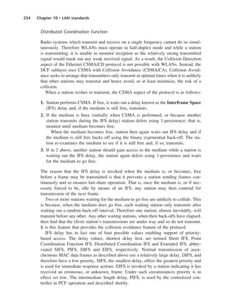 234 Chapter 10 • LAN standards
Distributed Coordination Function
Radio systems which transmit and receive on a single frequency cannot do so simul-
taneously. Therefore WLANs must operate in half-duplex mode and while a station
is transmitting, it is unable to monitor reception as the relatively strong transmitted
signal would mask out any weak received signal. As a result, the Collision Detection
aspect of the Ethernet CSMA/CD protocol is not possible with WLANs. Instead, the
DCF sublayer uses CSMA with Collision Avoidance (CSMA/CA). Collision Avoid-
ance seeks to arrange that transmitters only transmit at optimal times when it is unlikely
that other stations may transmit and hence avoid, or at least minimize, the risk of a
collision.
When a station wishes to transmit, the CSMA aspect of the protocol is as follows:
1. Station performs CSMA. If free, it waits out a delay known as the Interframe Space
(IFS) delay and, if the medium is still free, transmits.
2. If the medium is busy (initially when CSMA is performed, or because another
station transmits during the IFS delay) station defers using 1-persistence; that is,
monitor until medium becomes free.
When the medium becomes free, station then again waits out IFS delay and if
the medium is still free backs off using the binary exponential back-off. The sta-
tion re-examines the medium to see if it is still free and, if so, transmits.
3. If in 2 above, another station should gain access to the medium while a station is
waiting out the IFS delay, the station again defers using 1-persistence and waits
for the medium to go free.
The reason that the IFS delay is invoked when the medium is, or becomes, free
before a frame may be transmitted is that it prevents a station sending frames con-
tinuously and so ensures fair-share operation. That is, once the medium is, or if nec-
essary forced to be, idle by means of an IFS, any station may then contend for
transmission of the next frame.
Two or more stations waiting for the medium to go free are unlikely to collide. This
is because, when the medium does go free, each waiting station only transmits after
waiting out a random back-off interval. Therefore one station, almost inevitably, will
transmit before any other. Any other waiting stations, when their back-offs have elapsed,
then find that the (first) station’s transmissions are under way and so do not transmit.
It is this feature that provides the collision avoidance feature of the protocol.
IFS delay has in fact one of four possible values enabling support of priority-
based access. The delay values, shortest delay first, are termed Short IFS, Point
Coordination Function IFS, Distributed Coordination IFS and Extended IFS, abbre-
viated SIFS, PIFS, DIFS and EIFS, respectively. Normal transmission of asyn-
chronous MAC data frames as described above use a relatively large delay, DIFS, and
therefore have a low priority. SIFS, the smallest delay, offers the greatest priority and
is used for immediate response actions. EIFS is invoked by a station indicating it has
received an erroneous, or unknown, frame. Under such circumstances priority is in
effect set low. The intermediate length delay, PIFS, is used by the centralized con-
troller in PCF operation and described shortly.
DCAC10 2/27/06 11:57 AM Page 234
 