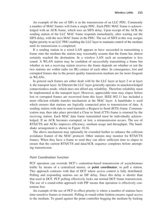 Wireless LANs 235
An example of the use of SIFs is in the transmission of an LLC PDU. Commonly
a number of MAC frames will form a single PDU. Each PDU MAC frame is acknow-
ledged with an ACK frame, which uses an SIFS delay. Upon receipt of the ACK the
sending station of the LLC MAC frame responds immediately, after waiting out the
SIFS delay, with the next MAC frame in the PDU. The use of SIFS in this way assigns
higher priority to an LLC PDU enabling the LLC layer to maintain control of the medium
until its transmission is completed.
If a sending station in a wired LAN appears to have succeeded in transmitting a
frame onto the medium the station may reasonably assume that the frame has almost
certainly reached the destination. In a wireless LAN such an assumption is less
sound. A WLAN station may be confident of successfully transmitting a frame but
whether or not a receiving station receives the frame depends on whether or not the
two stations are within radio (or IR) contact of each other. In consequence, lost and
corrupted frames due to the poorer quality transmission medium are far more frequent
in WLANs.
In general such frames are either dealt with by the LLC layer at layer 2 or at layer
4, the transport layer. In Ethernet the LLC layer generally operates in unacknowledged
connectionless mode, which does not afford any reliability. Therefore reliability must
be implemented at the transport layer. However, appreciable time may elapse before
lost or corrupted frames are recovered from this layer. IEEE 802.11 has included a
more efficient reliable transfer mechanism at the MAC layer. A handshake is used
which ensures that stations are logically connected prior to transmission of data. A
sending station with data to send transmits a Request to Send (RTS) frame. Commun-
ication may then take place provided a Clear to Send (CTS) frame is returned by the
receiving station. Each MAC data frame transmitted must be individually acknow-
ledged. If an ACK becomes corrupted, or lost, a retransmission occurs. The use of
RTS/CTS and ACKs improves efficiency, medium usage and throughput. The hand-
shake arrangement is shown in Figure 10.16.
The above mechanism may optionally be extended further to enhance the collision
avoidance feature of the MAC protocol. Other stations may monitor for RTS/CTS
frames. When they have a frame to send they can allow sufficient time to elapse to
ensure that the current RTS/CTS and data/ACK sequence completes before attempt-
ing transmission.
Point Coordination Function
PCF operation can override DCF’s contention-based transmission of asynchronous
traffic by means of a centralized master, or point coordinator, to poll a station.
This approach contrasts with that of DCF where access control is fully distributed.
Polling and responding stations use an SIF delay. Since this delay is shorter than
that used in DCF, PCF polling effectively locks out normal DCF frame transmission.
The use of a round-robin approach with PIF means that operation is effectively con-
tention free.
An example of the use of PCF to effect priority is where a number of stations have
time-sensitive frames to transmit. Polling in round-robin fashion ensures equal access
to the medium. To guard against the point controller hogging the medium by locking
DCAC10 2/27/06 11:57 AM Page 235
 