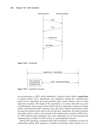 236 Chapter 10 • LAN standards
out asynchronous, or DCF, traffic indefinitely, a period of time called a superframe
is defined, Figure 10.17. Superframes are contiguous. During the contention-free
period of the superframe the point-controller polls certain stations, each of which
make their response. The length of the superframe is so chosen that after one cycle
of poll/response activity time remains before the next superframe commences during
which contention-based DCF operation may take place. Should asynchronous traffic
be using the medium at the end of, and into the next, superframe, the point-controller
must defer until it is able to seize control of the medium upon cessation of DCF activ-
ity. PCF operation then commences but, since superframes are of fixed duration, the
remaining time available for PCF activity is correspondingly reduced.
During PCF operation, contention-based DCF operation is suspended in favour of
round-robin polling. DCF operation is suitable for networks where stations are in a
Figure 10.16 Handshake.
Figure 10.17 Superframe structure.
DCAC10 2/27/06 11:57 AM Page 236
 