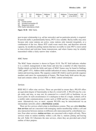Wireless LANs 237
peer-to-peer relationship (e.g. ad hoc networks) and no particular priority is required.
If network traffic is predominantly bursty, PCF is less suitable. Bursty traffic may arise
because only some stations are active, some stations only transmit irregularly, or a
combination of the two. Hence PCF could waste much time, and therefore network
capacity, by needlessly polling stations that have no traffic to send. PCF is most suited
to time-critical and real-time frame transmission, and where frames may be reliably
transmitted within a fairly narrow time window.
MAC frame
The MAC frame structure is shown in Figure 10.18. The FC field indicates whether
it is a control, management or data frame and also has a number of other functions.
Further details on both the fields and types of MAC frames may be found in Stallings
(2002, pp467–471). Address fields include indication of source, destination, transmitting
station and receiving station. The sequence control (SC) field is used to provide sequence
numbers and caters for segmentation of frames. The frame body field carries the pay-
load and contains either an LLC-PDU or MAC control information.
Services
IEEE 802.11 offers nine services. These are provided to ensure that a WLAN offers
an equivalent degree of functionality to that of a wired LAN. A WLAN may be a sin-
gle entity and may, or may not, be connected to a wired LAN or backbone via an
access point. In such circumstances it is analogous to that of a single, isolated, cell in
a mobile radio communications system such as GSM and has a single point coordi-
nator. Alternatively two, or more, separate WLANs may be interconnected via an
intermediate network called a distribution system.
There are five services which relate to distribution systems. They are called distribu-
tion services and are concerned with managing station membership within a cell and
also interaction between stations in different cells interconnected by a distribution sys-
tem. Four other services, station services, are concerned with a single cell only. These
services relate to station mobility within a cell; that is, stations joining and leaving
the cell. Table 10.3 illustrates the nine services, where they are provided and a brief
outline of their purpose.
Figure 10.18 MAC frame.
DCAC10 2/27/06 11:57 AM Page 237
 