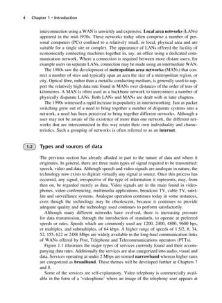 4 Chapter 1 • Introduction
interconnection using a WAN is unwieldy and expensive. Local area networks (LANs)
appeared in the mid-1970s. These networks today often comprise a number of per-
sonal computers (PCs) confined to a relatively small, or local, physical area and are
suitable for a single site or complex. The appearance of LANs offered the facility of
economically connecting machines together in, say, an office using a dedicated com-
munication network. Where a connection is required between more distant users, for
example users on separate LANs, connection may be made using an intermediate WAN.
The 1980s saw the development of metropolitan area networks (MANs) that con-
nect a number of sites and typically span an area the size of a metropolitan region, or
city. Optical fibre, rather than a metallic conducting medium, is generally used to sup-
port the relatively high data rate found in MANs over distances of the order of tens of
kilometres. A MAN is often used as a backbone network to interconnect a number of
physically disparate LANs. Both LANs and MANs are dealt with in later chapters.
The 1990s witnessed a rapid increase in popularity in internetworking. Just as packet
switching grew out of a need to bring together a number of disparate systems into a
network, a need has been perceived to bring together different networks. Although a
user may not be aware of the existence of more than one network, the different net-
works that are interconnected in this way retain their own individuality and charac-
teristics. Such a grouping of networks is often referred to as an internet.
1.2 Types and sources of data
The previous section has already alluded in part to the nature of data and where it
originates. In general, there are three main types of signal required to be transmitted:
speech, video and data. Although speech and video signals are analogue in nature, the
technology now exists to digitize virtually any signal at source. Once this process has
occurred, any signal, irrespective of the type of information it represents, may, from
then on, be regarded merely as data. Video signals are in the main found in video-
phones, video conferencing, multimedia applications, broadcast TV, cable TV, satel-
lite and surveillance systems. Analogue operation continues today in some instances,
even though the technology may be obsolescent, because it continues to provide
adequate quality and the technology used continues to perform satisfactorily.
Although many different networks have evolved, there is increasing pressure
for data transmission, through the introduction of standards, to operate at preferred
speeds or rates. Speeds which are commonly used are 1200, 2400, 4800, 9600 bps,
or multiples, and submultiples, of 64 kbps. A higher range of speeds of 1.5/2, 8, 34,
52, 155, 622 or 2488 Mbps are widely available in the long-haul communication links
of WANs offered by Post, Telephone and Telecommunications operators (PTTs).
Figure 1.1 illustrates the major types of services currently found and their accom-
panying data rates. Additionally the services are also categorized into audio, visual and
data. Services operating at under 2 Mbps are termed narrowband whereas higher rates
are categorized as broadband. These themes will be developed further in Chapters 7
and 8.
Some of the services are self-explanatory. Video telephony is commercially avail-
able in the form of a ‘videophone’ where an image of the telephony user appears at
DCAC01 2/27/06 11:19 AM Page 4
 