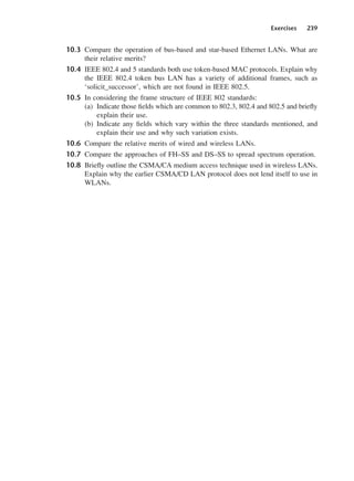 Exercises 239
10.3 Compare the operation of bus-based and star-based Ethernet LANs. What are
their relative merits?
10.4 IEEE 802.4 and 5 standards both use token-based MAC protocols. Explain why
the IEEE 802.4 token bus LAN has a variety of additional frames, such as
‘solicit_successor’, which are not found in IEEE 802.5.
10.5 In considering the frame structure of IEEE 802 standards:
(a) Indicate those fields which are common to 802.3, 802.4 and 802.5 and briefly
explain their use.
(b) Indicate any fields which vary within the three standards mentioned, and
explain their use and why such variation exists.
10.6 Compare the relative merits of wired and wireless LANs.
10.7 Compare the approaches of FH–SS and DS–SS to spread spectrum operation.
10.8 Briefly outline the CSMA/CA medium access technique used in wireless LANs.
Explain why the earlier CSMA/CD LAN protocol does not lend itself to use in
WLANs.
DCAC10 2/27/06 11:57 AM Page 239
 
