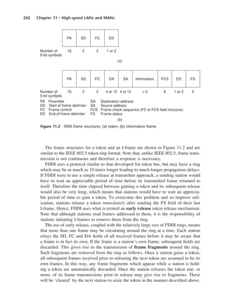 242 Chapter 11 • High-speed LANs and MANs
The frame structures for a token and an I-frame are shown in Figure 11.2 and are
similar to the IEEE 802.5 token ring format. Note that, unlike IEEE 802.5, frame trans-
mission is not continuous and therefore a response is necessary.
FDDI uses a protocol similar to that developed for token bus, but may have a ring
which may be as much as 10 times longer leading to much longer propagation delays.
If FDDI were to use a simple release at transmitter approach, a sending station would
have to wait an appreciable period of time before its transmitted frame returned to
itself. Therefore the time elapsed between gaining a token and its subsequent release
would also be very long, which means that stations would have to wait an apprecia-
ble period of time to gain a token. To overcome this problem and so improve util-
ization, stations release a token immediately after sending the FS field of their last
I-frame. Hence, FDDI uses what is termed an early release token release mechanism.
Note that although stations read frames addressed to them, it is the responsibility of
stations initiating I-frames to remove them from the ring.
The use of early release, coupled with the relatively large size of FDDI rings, means
that more than one frame may be circulating around the ring at a time. Each station
relays the SD, FC and DA fields of all received frames before it may be aware that
a frame is in fact its own. If the frame is a station’s own frame, subsequent fields are
discarded. This gives rise to the transmission of frame fragments around the ring.
Such fragments are removed from the ring as follows. Once a station gains a token,
all subsequent frames received prior to releasing the next token are assumed to be its
own frames. In this way, any frame fragments which appear while a station is hold-
ing a token are automatically discarded. Once the station releases the token one, or
more, of its frame transmissions prior to release may give rise to fragments. These
will be ‘cleared’ by the next station to seize the token in the manner described above.
Figure 11.2 FDDI frame structures: (a) token; (b) information frame.
DCAC11 2/27/06 11:59 AM Page 242
 