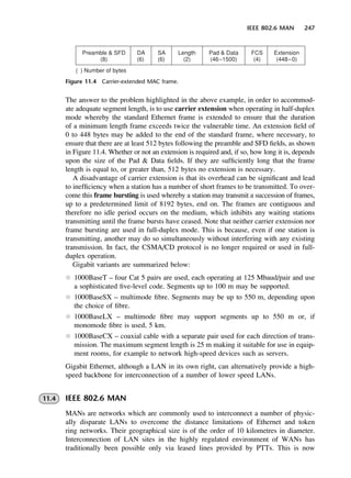 IEEE 802.6 MAN 247
Figure 11.4 Carrier-extended MAC frame.
The answer to the problem highlighted in the above example, in order to accommod-
ate adequate segment length, is to use carrier extension when operating in half-duplex
mode whereby the standard Ethernet frame is extended to ensure that the duration
of a minimum length frame exceeds twice the vulnerable time. An extension field of
0 to 448 bytes may be added to the end of the standard frame, where necessary, to
ensure that there are at least 512 bytes following the preamble and SFD fields, as shown
in Figure 11.4. Whether or not an extension is required and, if so, how long it is, depends
upon the size of the Pad & Data fields. If they are sufficiently long that the frame
length is equal to, or greater than, 512 bytes no extension is necessary.
A disadvantage of carrier extension is that its overhead can be significant and lead
to inefficiency when a station has a number of short frames to be transmitted. To over-
come this frame bursting is used whereby a station may transmit a succession of frames,
up to a predetermined limit of 8192 bytes, end on. The frames are contiguous and
therefore no idle period occurs on the medium, which inhibits any waiting stations
transmitting until the frame bursts have ceased. Note that neither carrier extension nor
frame bursting are used in full-duplex mode. This is because, even if one station is
transmitting, another may do so simultaneously without interfering with any existing
transmission. In fact, the CSMA/CD protocol is no longer required or used in full-
duplex operation.
Gigabit variants are summarized below:
l 1000BaseT – four Cat 5 pairs are used, each operating at 125 Mbaud/pair and use
a sophisticated five-level code. Segments up to 100 m may be supported.
l 1000BaseSX – multimode fibre. Segments may be up to 550 m, depending upon
the choice of fibre.
l 1000BaseLX – multimode fibre may support segments up to 550 m or, if
monomode fibre is used, 5 km.
l 1000BaseCX – coaxial cable with a separate pair used for each direction of trans-
mission. The maximum segment length is 25 m making it suitable for use in equip-
ment rooms, for example to network high-speed devices such as servers.
Gigabit Ethernet, although a LAN in its own right, can alternatively provide a high-
speed backbone for interconnection of a number of lower speed LANs.
11.4 IEEE 802.6 MAN
MANs are networks which are commonly used to interconnect a number of physic-
ally disparate LANs to overcome the distance limitations of Ethernet and token
ring networks. Their geographical size is of the order of 10 kilometres in diameter.
Interconnection of LAN sites in the highly regulated environment of WANs has
traditionally been possible only via leased lines provided by PTTs. This is now
DCAC11 2/27/06 11:59 AM Page 247
 