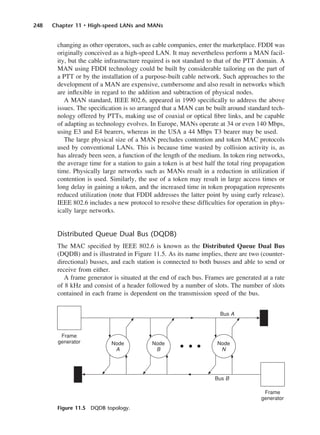 248 Chapter 11 • High-speed LANs and MANs
changing as other operators, such as cable companies, enter the marketplace. FDDI was
originally conceived as a high-speed LAN. It may nevertheless perform a MAN facil-
ity, but the cable infrastructure required is not standard to that of the PTT domain. A
MAN using FDDI technology could be built by considerable tailoring on the part of
a PTT or by the installation of a purpose-built cable network. Such approaches to the
development of a MAN are expensive, cumbersome and also result in networks which
are inflexible in regard to the addition and subtraction of physical nodes.
A MAN standard, IEEE 802.6, appeared in 1990 specifically to address the above
issues. The specification is so arranged that a MAN can be built around standard tech-
nology offered by PTTs, making use of coaxial or optical fibre links, and be capable
of adapting as technology evolves. In Europe, MANs operate at 34 or even 140 Mbps,
using E3 and E4 bearers, whereas in the USA a 44 Mbps T3 bearer may be used.
The large physical size of a MAN precludes contention and token MAC protocols
used by conventional LANs. This is because time wasted by collision activity is, as
has already been seen, a function of the length of the medium. In token ring networks,
the average time for a station to gain a token is at best half the total ring propagation
time. Physically large networks such as MANs result in a reduction in utilization if
contention is used. Similarly, the use of a token may result in large access times or
long delay in gaining a token, and the increased time in token propagation represents
reduced utilization (note that FDDI addresses the latter point by using early release).
IEEE 802.6 includes a new protocol to resolve these difficulties for operation in phys-
ically large networks.
Distributed Queue Dual Bus (DQDB)
The MAC specified by IEEE 802.6 is known as the Distributed Queue Dual Bus
(DQDB) and is illustrated in Figure 11.5. As its name implies, there are two (counter-
directional) busses, and each station is connected to both busses and able to send or
receive from either.
A frame generator is situated at the end of each bus. Frames are generated at a rate
of 8 kHz and consist of a header followed by a number of slots. The number of slots
contained in each frame is dependent on the transmission speed of the bus.
Figure 11.5 DQDB topology.
DCAC11 2/27/06 11:59 AM Page 248
 