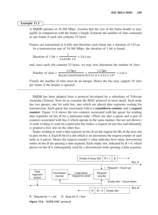 IEEE 802.6 MAN 249
Example 11.3
A DQDB operates at 34.368 Mbps. Assume that the size of the frame header is neg-
ligible in comparison with the frame’s length. Estimate the number of slots contained
in one frame if each slot contains 53 bytes.
Frames are transmitted at 8 kHz and therefore each frame has a duration of 125 µs.
At a transmission rate of 34.368 Mbps, the duration of 1 bit is found:
Duration of 1 bit =
and, since each slot contains 53 bytes, we may now determine the number of slots:
Number of slots =
Clearly the number of slots must be an integer. Hence the bus may support 10 slots
per frame if the header is ignored.
DQDB has been adapted from a protocol developed by a subsidiary of Telecom
Australia (Telstra). Now let us examine the MAC protocol in more detail. Each node
has two queues, one for each bus, into which are placed data segments waiting for
transmission. Each queue has associated with it a countdown counter and a request
counter. Figure 11.6 shows the two counters associated with the queue for sending
data segments on bus B for a particular node. (There are also a queue and a pair of
counters associated with bus A which operate in the same manner, but are not shown.)
A node wishing to send on a particular bus makes a request on one bus and ultimately
is granted a free slot on the other bus.
Nodes wishing to send a data segment on bus B set the request bit (R) of the next slot
to pass on bus A. Each R bit of a slot which is set increments the request counter of each
node as it passes. Hence the request counter’s value indicates how many downstream
nodes on bus B are queuing a data segment. Each empty slot, indicated by B = 0, which
passes on bus B is subsequently used by a downstream node queuing a data segment.
125µs
durationofoneslot
=
125µs
53× 8 × 29.
1× 10
−9
= 10
.
13
1
34
.
368× 10
6
= 29.
1ns
Figure 11.6 DQDB MAC protocol.
DCAC11 2/27/06 11:59 AM Page 249
 