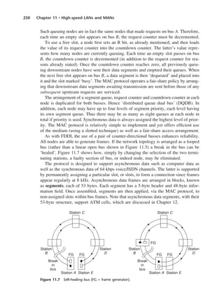 250 Chapter 11 • High-speed LANs and MANs
Such queuing nodes are in fact the same nodes that made requests on bus A. Therefore,
each time an empty slot appears on bus B, the request counter must be decremented.
To use a free slot, a node first sets an R bit, as already mentioned, and then loads
the value of its request counter into the countdown counter. The latter’s value repre-
sents how many nodes are currently queuing. Each time an empty slot passes on bus
B, the countdown counter is decremented (in addition to the request counter for rea-
sons already stated). Once the countdown counter reaches zero, all previously queu-
ing downstream nodes have sent their data segments and emptied their queues. When
the next free slot appears on bus B, a data segment is then ‘dequeued’ and placed into
it and the slot marked ‘busy’. The MAC protocol operates a fair-share policy by arrang-
ing that downstream data segments awaiting transmission are sent before those of any
subsequent upstream requests are serviced.
The arrangement of a segment queue, request counter and countdown counter at each
node is duplicated for both busses. Hence ‘distributed queue dual bus’ (DQDB). In
addition, each node may have up to four levels of segment priority, each level having
its own segment queue. Thus there may be as many as eight queues at each node in
total if priority is used. Synchronous data is always assigned the highest level of prior-
ity. The MAC protocol is relatively simple to implement and yet offers efficient use
of the medium (using a slotted technique) as well as a fair-share access arrangement.
As with FDDI, the use of a pair of counter-directional busses enhances reliability.
All nodes are able to generate frames. If the network topology is arranged as a looped
bus (rather than a linear open bus shown in Figure 11.5) a break in the bus can be
‘healed’. Figure 11.7 shows how, simply by changing the selection of the two termi-
nating stations, a faulty section of bus, or indeed node, may be eliminated.
The protocol is designed to support asynchronous data such as computer data as
well as the synchronous data of 64 kbps voice/ISDN channels. The latter is supported
by permanently assigning a particular slot, or slots, to form a connection since frames
appear regularly at 8 kHz. Asynchronous data frames are arranged in blocks, known
as segments, each of 53 bytes. Each segment has a 5-byte header and 48-byte infor-
mation field. Once assembled, segments are then applied, via the MAC protocol, to
non-assigned slots within bus frames. Note that asynchronous data segments, with their
53-byte structure, support ATM cells, which are discussed in Chapter 12.
Figure 11.7 Self-healing bus (FG = frame generator).
DCAC11 2/27/06 11:59 AM Page 250
 
