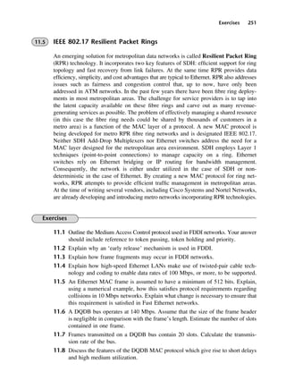 Exercises 251
11.5 IEEE 802.17 Resilient Packet Rings
An emerging solution for metropolitan data networks is called Resilient Packet Ring
(RPR) technology. It incorporates two key features of SDH: efficient support for ring
topology and fast recovery from link failures. At the same time RPR provides data
efficiency, simplicity, and cost advantages that are typical to Ethernet. RPR also addresses
issues such as fairness and congestion control that, up to now, have only been
addressed in ATM networks. In the past few years there have been fibre ring deploy-
ments in most metropolitan areas. The challenge for service providers is to tap into
the latent capacity available on these fibre rings and carve out as many revenue-
generating services as possible. The problem of effectively managing a shared resource
(in this case the fibre ring needs could be shared by thousands of customers in a
metro area) is a function of the MAC layer of a protocol. A new MAC protocol is
being developed for metro RPR fibre ring networks and is designated IEEE 802.17.
Neither SDH Add-Drop Multiplexers nor Ethernet switches address the need for a
MAC layer designed for the metropolitan area environment. SDH employs Layer 1
techniques (point-to-point connections) to manage capacity on a ring. Ethernet
switches rely on Ethernet bridging or IP routing for bandwidth management.
Consequently, the network is either under utilized in the case of SDH or non-
deterministic in the case of Ethernet. By creating a new MAC protocol for ring net-
works, RPR attempts to provide efficient traffic management in metropolitan areas.
At the time of writing several vendors, including Cisco Systems and Nortel Networks,
are already developing and introducing metro networks incorporating RPR technologies.
Exercises
11.1 Outline the Medium Access Control protocol used in FDDI networks. Your answer
should include reference to token passing, token holding and priority.
11.2 Explain why an ‘early release’ mechanism is used in FDDI.
11.3 Explain how frame fragments may occur in FDDI networks.
11.4 Explain how high-speed Ethernet LANs make use of twisted-pair cable tech-
nology and coding to enable data rates of 100 Mbps, or more, to be supported.
11.5 An Ethernet MAC frame is assumed to have a minimum of 512 bits. Explain,
using a numerical example, how this satisfies protocol requirements regarding
collisions in 10 Mbps networks. Explain what change is necessary to ensure that
this requirement is satisfied in Fast Ethernet networks.
11.6 A DQDB bus operates at 140 Mbps. Assume that the size of the frame header
is negligible in comparison with the frame’s length. Estimate the number of slots
contained in one frame.
11.7 Frames transmitted on a DQDB bus contain 20 slots. Calculate the transmis-
sion rate of the bus.
11.8 Discuss the features of the DQDB MAC protocol which give rise to short delays
and high medium utilization.
DCAC11 2/27/06 11:59 AM Page 251
 