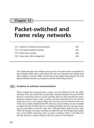 252
Chapter 12
Packet-switched and
frame relay networks
12.1 Evolution of switched communications 252
12.2 X.25 packet-switched networks 255
12.3 Frame relay networks 262
12.4 Frame relay traffic management 265
This chapter describes the methods used to access and switch frames and packets of
data through a WAN. After a brief look at the way such networks have evolved since
their inception in the late 1960s, we will look at two widely used protocols: the X.25
packet-switched network access protocol and the Frame Relay protocol.
12.1 Evolution of switched communications
When switched data communications systems were first deployed in the late 1960s
and early 1970s, they utilized the existing Public Switched Telephone Network (PSTN)
based on a technology known as circuit switching. Data was first converted into audio-
frequency analogue signals, using a modem, and then transported across the network
in the same way as voice signals. Many end-users still access the Internet in this way
if they have a modem installed in their PC. However, circuit switching was never intended
to support this type of traffic and a new switching technology, known as message switch-
ing, was developed at about the same time. Although widely deployed in the early
1970s, the lifespan of message switching was relatively brief. It developed fairly rapidly
into a more durable technology, know as packet switching, which is still utilized to
this day and forms a major element of the core structure of the Internet.
DCAC12 2/27/06 12:02 PM Page 252
 