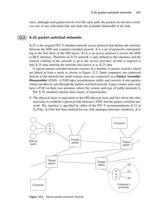X.25 packet-switched networks 255
Figure 12.2 Typical packet-switched network.
since, although each packet travels over the same path, the packets do not have exclu-
sive use of any individual link and share the available bandwidth of the link.
12.2 X.25 packet-switched networks
X.25 is the original ITU-T standard network access protocol that defines the interface
between the DTE and a packet-switched network. It is a set of protocols correspond-
ing to the first three of the OSI layers. As it is an access protocol it covers the DTE
to DCE interface. Therefore an X.25 network is only defined as this interface and the
internal working of the network is up to the service provider; all that is required is
that X.25 data entering the network also leaves it as X.25 data.
A typical packet-switched network consists of a number of packet switches which
are linked to form a mesh as shown in Figure 12.2. Some computers are connected
directly to the network but small-volume users are connected via a Packet Assemble/
Disassembler (PAD). A PAD takes asynchronous traffic and converts it into packets
which can then be sent through the packet-switched network. Large-volume users may
have a PAD on their own premises where the volume and type of traffic demands it.
The X.25 standard contains three layers of functionality:
1. The physical layer is equivalent to the OSI physical layer and lays down the rules
necessary to establish a physical link between a DTE and the packet-switched net-
work. The interface is specified by either of the ITU-T recommendations X.21 or
X.21bis. X.21bis has been defined for use with analogue networks (modems). It is
DCAC12 2/27/06 12:02 PM Page 255
 
