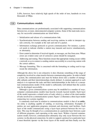 6 Chapter 1 • Introduction
LANs, however, have relatively high speeds of the order of tens, hundreds or even
thousands of Mbps.
1.3 Communications models
Data communications are predominantly associated with supporting communications
between two, or more, interconnected computer systems. Some of the main tasks neces-
sary for successful communication are listed below:
l Initialization and release of a communications link.
l Synchronization between sending and receiving stations in order to interpret sig-
nals correctly, for example at the start and end of a packet.
l Information exchange protocols to govern communication. For instance, a proto-
col needs to indicate whether a station may transmit and receive simultaneously,
or alternately.
l Error control to determine if received signals, or messages, are free from error. Where
errors are evident some sort of corrective action should be instigated.
l Addressing and routing. These functions ensure that appropriate routing occurs within
a network so as to connect a sending station successfully to a receiving station with
the correct address.
l Message formatting. This is concerned with the formatting or coding used to rep-
resent the information.
Although the above list is not exhaustive it does illustrate something of the range of
complexity involved in a data transfer between communicating parties. In order to build
a system, the communication task must be broken down into a number of manage-
able subtasks and their interrelationships clearly defined. A common approach to such
analysis is to represent the tasks and their interrelationships in the form of a concep-
tual communications model. If the model is sufficiently well defined then the system
may be developed successfully.
Although a given communications system may be modelled in a number of ways,
computer communications models lean heavily towards layered models. Each layer
of the model represents a related series of tasks which is a subset of the total number
of tasks involved in a communications system. Figure 1.2 illustrates a three-layer model
connecting two systems together.
A commonly used term in relation to communications models is that of an entity.
An entity is anything capable of sending, or receiving, information. Examples of
entities are user application programs, terminals and electronic mail facilities. Each
layer of the model communicates using a layer–layer protocol between the two sys-
tems. This may be thought of as a communication at a particular layer between a pair
of different programs, each operating at the same layer. Within a layered commun-
ication model, however, communication ultimately may only occur between the two
systems via the physical connection. In order to support a protocol at a particular layer
it must therefore operate via the lower layers of the model and then finally over the
DCAC01 2/27/06 11:19 AM Page 6
 