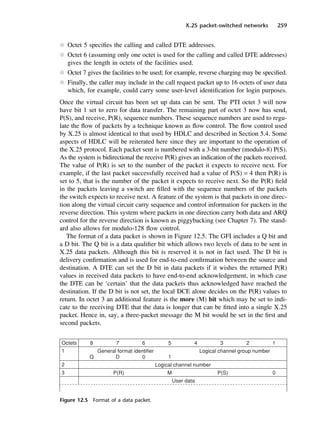 X.25 packet-switched networks 259
l Octet 5 specifies the calling and called DTE addresses.
l Octet 6 (assuming only one octet is used for the calling and called DTE addresses)
gives the length in octets of the facilities used.
l Octet 7 gives the facilities to be used; for example, reverse charging may be specified.
l Finally, the caller may include in the call request packet up to 16 octets of user data
which, for example, could carry some user-level identification for login purposes.
Once the virtual circuit has been set up data can be sent. The PTI octet 3 will now
have bit 1 set to zero for data transfer. The remaining part of octet 3 now has send,
P(S), and receive, P(R), sequence numbers. These sequence numbers are used to regu-
late the flow of packets by a technique known as flow control. The flow control used
by X.25 is almost identical to that used by HDLC and described in Section 5.4. Some
aspects of HDLC will be reiterated here since they are important to the operation of
the X.25 protocol. Each packet sent is numbered with a 3-bit number (modulo-8) P(S).
As the system is bidirectional the receive P(R) gives an indication of the packets received.
The value of P(R) is set to the number of the packet it expects to receive next. For
example, if the last packet successfully received had a value of P(S) = 4 then P(R) is
set to 5, that is the number of the packet it expects to receive next. So the P(R) field
in the packets leaving a switch are filled with the sequence numbers of the packets
the switch expects to receive next. A feature of the system is that packets in one direc-
tion along the virtual circuit carry sequence and control information for packets in the
reverse direction. This system where packets in one direction carry both data and ARQ
control for the reverse direction is known as piggybacking (see Chapter 7). The stand-
ard also allows for modulo-128 flow control.
The format of a data packet is shown in Figure 12.5. The GFI includes a Q bit and
a D bit. The Q bit is a data qualifier bit which allows two levels of data to be sent in
X.25 data packets. Although this bit is reserved it is not in fact used. The D bit is
delivery confirmation and is used for end-to-end confirmation between the source and
destination. A DTE can set the D bit in data packets if it wishes the returned P(R)
values in received data packets to have end-to-end acknowledgement, in which case
the DTE can be ‘certain’ that the data packets thus acknowledged have reached the
destination. If the D bit is not set, the local DCE alone decides on the P(R) values to
return. In octet 3 an additional feature is the more (M) bit which may be set to indi-
cate to the receiving DTE that the data is longer that can be fitted into a single X.25
packet. Hence in, say, a three-packet message the M bit would be set in the first and
second packets.
Figure 12.5 Format of a data packet.
DCAC12 2/27/06 12:02 PM Page 259
 
