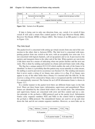 260 Chapter 12 • Packet-switched and frame relay networks
If data is being sent in only one direction from, say, switch A to switch B then
switch B will send a return flow control packet of the type Receiver Ready (RR),
Receiver Not Ready (RNR) or Reject (REJ). The format of an RR packet is shown
in Figure 12.6.
The link level
The packet level is concerned with setting up virtual circuits from one end of the con-
nection to the other; that is, between DTEs. The link level is concerned with trans-
porting packets from one switch to the next, with an acceptably low error rate. It is
not concerned with logical channels, call set-up packets and so on. It just receives the
packets and transports them to the other end of the link. When packets are sent down
a link there must be a means of indicating when one packet finishes and the next one
starts. This is done by sending each packet in a frame and each frame starts with a flag.
The flag has a unique pattern 01111110 which enables the ends of the frame to be
identified. As there is a possibility that this pattern may occur naturally in a data stream,
bit stuffing is used to prevent its occurrence (see Section 5.4). The sending end ensures
that it never sends a string of six binary ones unless it is a flag. If six binary ones
appear in any of the other fields then a binary 0 is inserted after the fifth bit. At the
receiver a string of five consecutive binary ones is recognized and the sixth bit binary
0 is automatically removed. The format for an LAP-B information frame is shown in
Figure 12.7.
In a similar manner to the packet level there are different frame types in the link
level. There are three frame types: information, supervisory and unnumbered. These
frames are identified by the control field which is the second octet. The information
and supervisory frames are concerned with error and flow control and use a sim-
ilar principle to the go-back-n ARQ protocol used at the packet level. Information
frames carry sequence numbers N(S) and N(R) in the control field to implement
the go-back-n ARQ protocol. The unnumbered frames are used to set up and clear
down the link and do not contain sequence numbers. However, as most links are in
Figure 12.6 Format of an RR packet.
Figure 12.7 LAP-B information frame.
DCAC12 2/27/06 12:02 PM Page 260
 