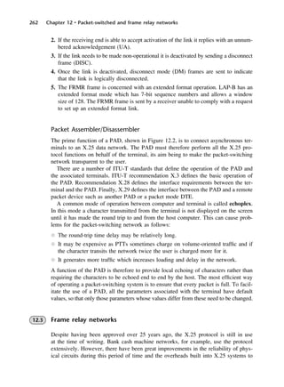 262 Chapter 12 • Packet-switched and frame relay networks
2. If the receiving end is able to accept activation of the link it replies with an unnum-
bered acknowledgement (UA).
3. If the link needs to be made non-operational it is deactivated by sending a disconnect
frame (DISC).
4. Once the link is deactivated, disconnect mode (DM) frames are sent to indicate
that the link is logically disconnected.
5. The FRMR frame is concerned with an extended format operation. LAP-B has an
extended format mode which has 7-bit sequence numbers and allows a window
size of 128. The FRMR frame is sent by a receiver unable to comply with a request
to set up an extended format link.
Packet Assembler/Disassembler
The prime function of a PAD, shown in Figure 12.2, is to connect asynchronous ter-
minals to an X.25 data network. The PAD must therefore perform all the X.25 pro-
tocol functions on behalf of the terminal, its aim being to make the packet-switching
network transparent to the user.
There are a number of ITU-T standards that define the operation of the PAD and
the associated terminals. ITU-T recommendation X.3 defines the basic operation of
the PAD. Recommendation X.28 defines the interface requirements between the ter-
minal and the PAD. Finally, X.29 defines the interface between the PAD and a remote
packet device such as another PAD or a packet mode DTE.
A common mode of operation between computer and terminal is called echoplex.
In this mode a character transmitted from the terminal is not displayed on the screen
until it has made the round trip to and from the host computer. This can cause prob-
lems for the packet-switching network as follows:
l The round-trip time delay may be relatively long.
l It may be expensive as PTTs sometimes charge on volume-oriented traffic and if
the character transits the network twice the user is charged more for it.
l It generates more traffic which increases loading and delay in the network.
A function of the PAD is therefore to provide local echoing of characters rather than
requiring the characters to be echoed end to end by the host. The most efficient way
of operating a packet-switching system is to ensure that every packet is full. To facil-
itate the use of a PAD, all the parameters associated with the terminal have default
values, so that only those parameters whose values differ from these need to be changed.
12.3 Frame relay networks
Despite having been approved over 25 years ago, the X.25 protocol is still in use
at the time of writing. Bank cash machine networks, for example, use the protocol
extensively. However, there have been great improvements in the reliability of phys-
ical circuits during this period of time and the overheads built into X.25 systems to
DCAC12 2/27/06 12:02 PM Page 262
 